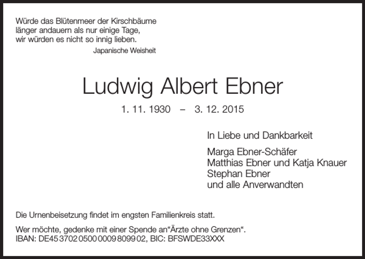 <p>Würde das Blütenmeer der Kirschbäume<br />länger andauern als nur einige Tage,<br />wir würden es nicht so innig lieben.<br />Japanische Weisheit</p><p>Ludwig Albert Ebner<br />1. 11. 1930 – 3. 12. 2015<br />In Liebe und Dankbarkeit<br />Marga Ebner-Schäfer<br />Matthias Ebner und Katja Knauer<br />Stephan Ebner<br />und alle Anverwandten<br />Die Urnenbeisetzung findet im engsten Familienkreis statt.<br />Wer möchte, gedenke mit einer Spende an“Ärzte ohne Grenzen“.<br />IBAN: DE45 3702 0509 8099 02, BIC: BFSWDE33XXX</p>