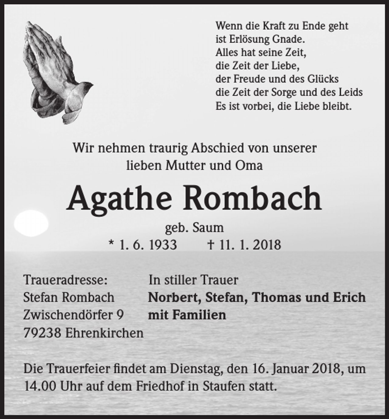 <p>Wenn die Kraft zu Ende geht<br />ist Erlösung Gnade.<br />Alles hat seine Zeit,<br />die Zeit der Liebe,<br />der Freude und des Glücks<br />die Zeit der Sorge und des Leids<br />Es ist vorbei, die Liebe bleibt.</p><p>Wir nehmen traurig Abschied von unserer<br />lieben Mutter und Oma</p><p>Agathe Rombach<br />geb. Saum<br />* 1. 6. 1933 † 11. 1. 2018</p><p>Traueradresse:<br />In stiller Trauer<br />Stefan Rombach<br />Norbert, Stefan, Thomas und Erich<br />Zwischendörfer 9 mit Familien<br />79238 Ehrenkirchen<br />Die Trauerfeier findet am Dienstag, den 16. Januar 2018, um<br />14.00 Uhr auf dem Friedhof in Staufen statt.</p>