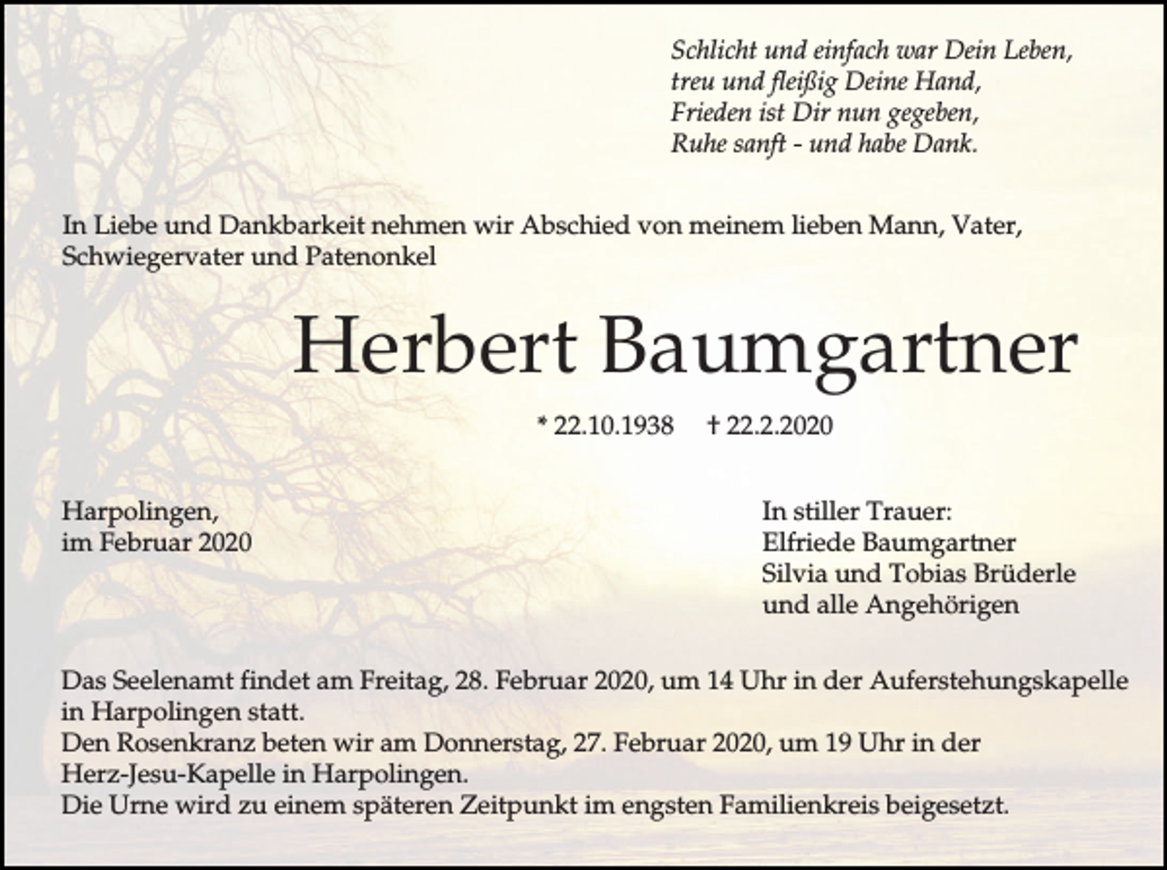 <p>Schlicht und einfach war Dein Leben,<br />treu und fleißig Deine Hand,<br />Frieden ist Dir nun gegeben,<br />Ruhe sanft - und habe Dank.<br />In Liebe und Dankbarkeit nehmen wir Abschied von meinem lieben Mann, Vater,<br />Schwiegervater und Patenonkel</p><p>Herbert Baumgartner<br />* 22.10.1938<br />Harpolingen,<br />im Februar 2020</p><p>† 22.2.2020<br />In stiller Trauer:<br />Elfriede Baumgartner<br />Silvia und Tobias Brüderle<br />und alle Angehörigen</p><p>Das Seelenamt findet am Freitag, 28. Februar 2020, um 14 Uhr in der Auferstehungskapelle<br />in Harpolingen statt.<br />Den Rosenkranz beten wir am Donnerstag, 27. Februar 2020, um 19 Uhr in der<br />Herz-Jesu-Kapelle in Harpolingen.<br />Die Urne wird zu einem späteren Zeitpunkt im engsten Familienkreis beigesetzt.</p>