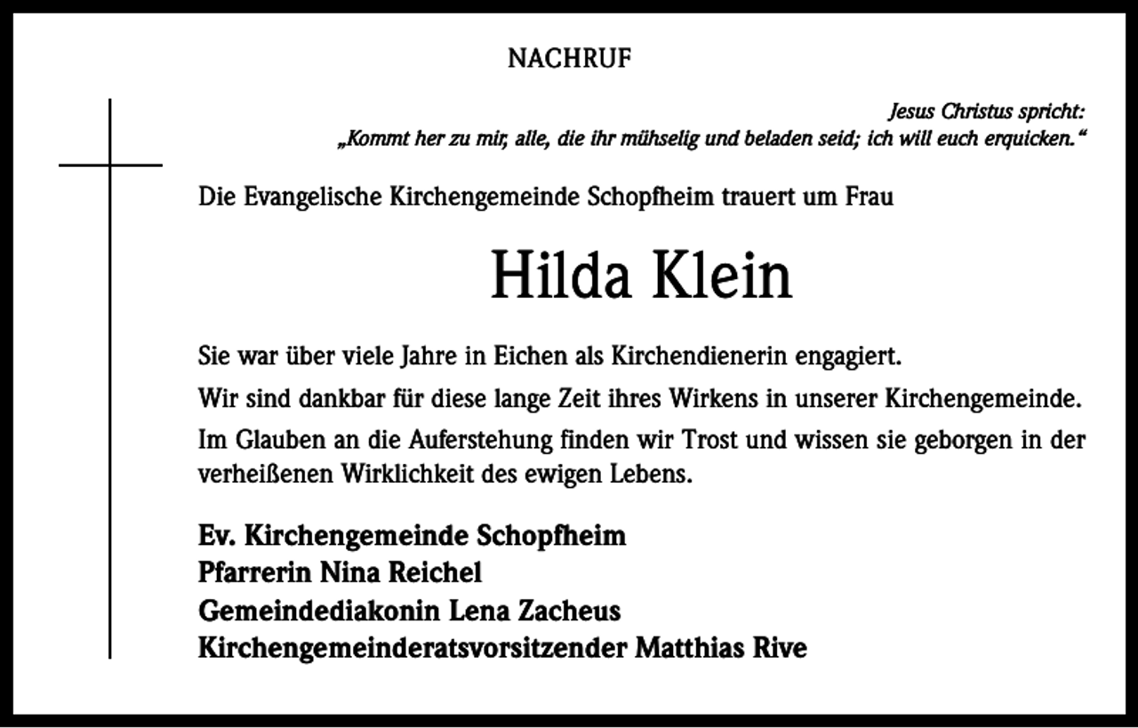 <p>NACHRUF<br />Jesus Christus spricht:<br />„Kommt her zu mir, alle, die ihr mühselig und beladen seid; ich will euch erquicken.“</p><p>Die Evangelische Kirchengemeinde Schopfheim trauert um Frau</p><p>Hilda Klein<br />Sie war über viele Jahre in Eichen als Kirchendienerin engagiert.<br />Wir sind dankbar für diese lange Zeit ihres Wirkens in unserer Kirchengemeinde.<br />Im Glauben an die Auferstehung finden wir Trost und wissen sie geborgen in der<br />verheißenen Wirklichkeit des ewigen Lebens.</p><p>Ev. Kirchengemeinde Schopfheim<br />Pfarrerin Nina Reichel<br />Gemeindediakonin Lena Zacheus<br />Kirchengemeinderatsvorsitzender Matthias Rive</p>