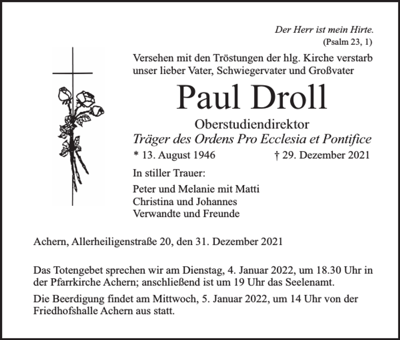 <p>Der Herr ist mein Hirte.<br />(Psalm 23, 1)</p><p>Versehen mit den Tröstungen der hlg. Kirche verstarb<br />unser lieber Vater, Schwiegervater und Großvater</p><p>Paul Droll<br />Oberstudiendirektor<br />Träger des Ordens Pro Ecclesia et Pontifice<br />* 13. August 1946</p><p>† 29. Dezember 2021</p><p>In stiller Trauer:<br />Peter und Melanie mit Matti<br />Christina und Johannes<br />Verwandte und Freunde<br />Achern, Allerheiligenstraße 20, den 31. Dezember 2021<br />Das Totengebet sprechen wir am Dienstag, 4. Januar 2022, um 18.30 Uhr in<br />der Pfarrkirche Achern; anschließend ist um 19 Uhr das Seelenamt.<br />Die Beerdigung findet am Mittwoch, 5. Januar 2022, um 14 Uhr von der<br />Friedhofshalle Achern aus statt.</p>