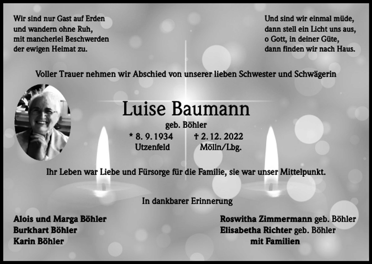 <p>Wir sind nur Gast auf Erden<br />und wandern ohne Ruh,<br />mit mancherlei Beschwerden<br />der ewigen Heimat zu.</p><p>Und sind wir einmal müde,<br />dann stell ein Licht uns aus,<br />o Gott, in deiner Güte,<br />dann finden wir nach Haus.</p><p>Voller Trauer nehmen wir Abschied von unserer lieben Schwester und Schwägerin</p><p>Luise Baumann<br />geb. Böhler<br />* 8. 9. 1934<br />† 2. 12. 2022<br />Utzenfeld<br />Mölln/Lbg.</p><p>Ihr Leben war Liebe und Fürsorge für die Familie, sie war unser Mittelpunkt.<br />In dankbarer Erinnerung<br />Alois und Marga Böhler<br />Burkhart Böhler<br />Karin Böhler</p><p>Roswitha Zimmermann geb. Böhler<br />Elisabetha Richter geb. Böhler<br />mit Familien</p>