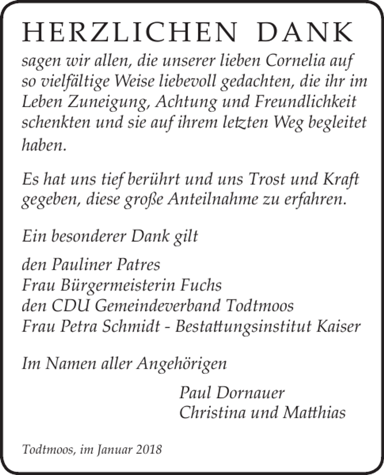 <p>HHeerrzzlli icc Hh ee n<br />n D<br />D a<br />a n<br />n k<br />k</p><p>s a ge n wir<br />sagen<br />wir allen,<br />alle n, die<br />die unserer<br />u nserer lie<br />lieben<br />be n Cornelia<br />C or neli a auf<br />a uf<br />ssoo vielfältige<br />vielf älti ge Weise<br />Weise lie<br />liebevoll<br />be v oll gedachten,<br />ge d a c hte n, die<br />die iihr<br />hr iimm<br />Leben<br />Le<br />be n Zuneigung,<br />Z u nei g u n g, Achtung<br />A c ht u n g uund<br />n d Fre<br />Freundlichkeit<br />u n dli c h keit<br />sschenkten<br />c he n kte n und<br />u n d sie<br />sie auf<br />a uf iihrem<br />hre m ­lleetzten<br />tzte n Weg<br />We g begleitet<br />be gleitet<br />hhaben.<br />a be n .<br />Es hhat<br />Es<br />at uuns<br />ns tief<br />tief ber<br />berührt<br />ü hrt uund<br />n d uuns<br />ns Tr<br />Trost<br />ost uund<br />n d Kraft<br />Kr aft<br />gegeben,<br />ge<br />ge be n, diese<br />diese gr<br />große<br />o ße Anteilnahme<br />A nteil n a h me zzu<br />u erf<br />erfahren.<br />a hre n.<br />Ein<br />Ei<br />n bes<br />besonderer<br />o n derer Dank<br />D a n k gilt<br />gilt<br />de n Pauliner<br />den<br />P a uli ner Patres<br />P atres<br />Frau<br />Fr<br />a u Bürgermeisterin<br />B ür ger meisteri n FFuchs<br />u c hs<br />den<br />de<br />n CDU<br />C D U Gemeindeverband<br />Ge mei n de ver b a n d Todtmoos<br />T o dt m o os<br />Frau<br />Fr<br />a u Petra<br />Petr a SSchmidt<br />c h mi dt -- Bestattungsinstitut<br />Best a tt u n gsi nstit ut Kaiser<br />K aiser<br />IImm Namen<br />N a me n aller<br />aller Angehörigen<br />A n ge h öri ge n</p><p>TTodtmoos,<br />o dt m o os, i im<br />m JJanuar<br />a n u ar 22</p><p>PPaul<br />a ul Dornauer<br />D or n a uer<br />CChristina<br />hristi n a uund<br />n d Matthias<br />M a tt hi as</p>