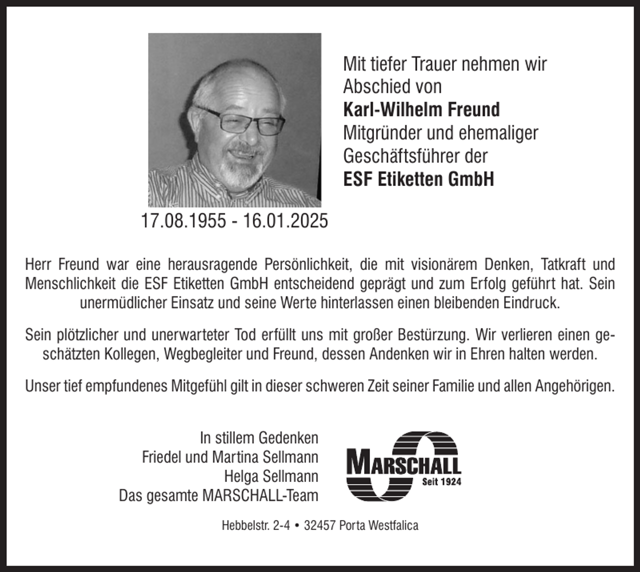 <p>Mit tiefer Trauer nehmen wir<br />Abschied von<br />Karl-Wilhelm Freund<br />Mitgründer und ehemaliger<br />Geschäftsführer der<br />ESF Etiketten GmbH<br />17.08.1955 - 16.01.2025<br />Herr Freund war eine herausragende Persönlichkeit, die mit visionärem Denken, Tatkraft und<br />Menschlichkeit die ESF Etiketten GmbH entscheidend geprägt und zum Erfolg geführt hat. Sein<br />unermüdlicher Einsatz und seine Werte hinterlassen einen bleibenden Eindruck.<br />Sein plötzlicher und unerwarteter Tod erfüllt uns mit großer Bestürzung. Wir verlieren einen geschätzten Kollegen, Wegbegleiter und Freund, dessen Andenken wir in Ehren halten werden.<br />Unser tief empfundenes Mitgefühl gilt in dieser schweren Zeit seiner Familie und allen Angehörigen.<br />In stillem Gedenken<br />Friedel und Martina Sellmann<br />Helga Sellmann<br />Das gesamte MARSCHALL-Team<br />Hebbelstr. 2-4 • 32457 Porta Westfalica</p>