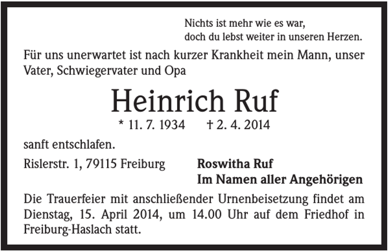 <p>Nichts ist mehr wie es war,<br />doch du lebst weiter in unseren Herzen.</p><p>Für uns unerwartet ist nach kurzer Krankheit mein Mann, unser<br />Vater, Schwiegervater und Opa</p><p>Heinrich Ruf<br />* 11. 7. 1934<br />sanft entschlafen.<br />Rislerstr. 1, 79115 Freiburg</p><p>† 2. 4. 2014</p><p>Roswitha Ruf<br />Im Namen aller Angehörigen<br />Die Trauerfeier mit anschließender Urnenbeisetzung findet am<br />Dienstag, 15. April 2014, um 14.00 Uhr auf dem Friedhof in<br />Freiburg-Haslach statt.</p>