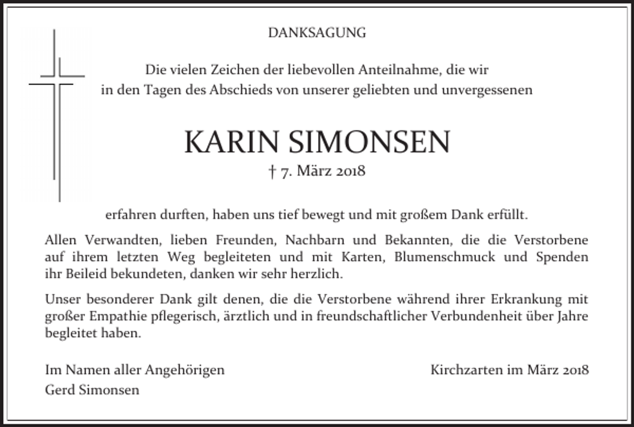 <p>DANKSAGUNG<br />Die vielen Zeichen der liebevollen Anteilnahme, die wir<br />in den Tagen des Abschieds von unserer geliebten und unvergessenen</p><p>KARIN SIMONSEN<br />† 7. März 2018</p><p>erfahren durften, haben uns tief bewegt und mit großem Dank erfüllt.<br />Allen Verwandten, lieben Freunden, Nachbarn und Bekannten, die die Verstorbene<br />auf ihrem letzten Weg begleiteten und mit Karten, Blumenschmuck und Spenden<br />ihr Beileid bekundeten, danken wir sehr herzlich.<br />Unser besonderer Dank gilt denen, die die Verstorbene während ihrer Erkrankung mit<br />großer Empathie pflegerisch, ärztlich und in freundschaftlicher Verbundenheit über Jahre<br />begleitet haben.</p><p>Im Namen aller Angehörigen<br />Gerd Simonsen</p><p>Kirchzarten im März 2018</p>