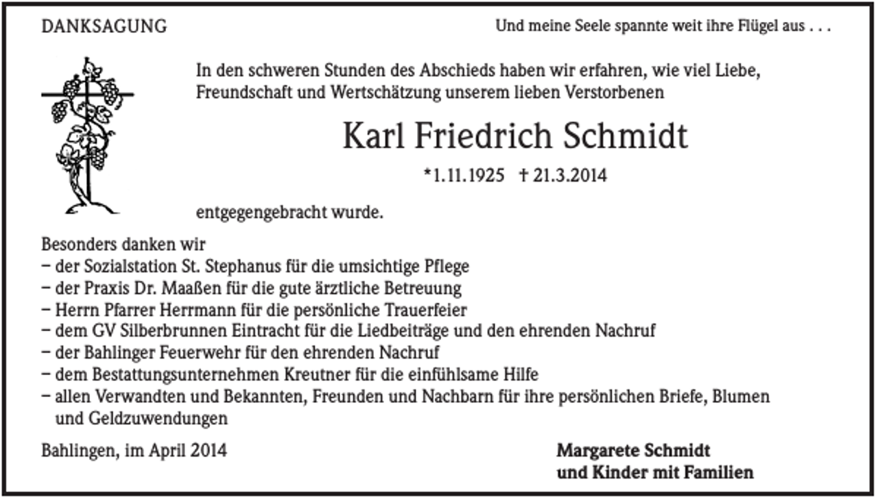 <p>DANKSAGUNG</p><p>Und meine Seele spannte weit ihre Flügel aus . . .</p><p>In den schweren Stunden des Abschieds haben wir erfahren, wie viel Liebe,<br />Freundschaft und Wertschätzung unserem lieben Verstorbenen</p><p>Karl Friedrich Schmidt<br />*1.11.1925 † 21.3.2014<br />entgegengebracht wurde.<br />Besonders danken wir<br />– der Sozialstation St. Stephanus für die umsichtige Pflege<br />– der Praxis Dr. Maaßen für die gute ärztliche Betreuung<br />– Herrn Pfarrer Herrmann für die persönliche Trauerfeier<br />– dem GV Silberbrunnen Eintracht für die Liedbeiträge und den ehrenden Nachruf<br />– der Bahlinger Feuerwehr für den ehrenden Nachruf<br />– dem Bestattungsunternehmen Kreutner für die einfühlsame Hilfe<br />– allen Verwandten und Bekannten, Freunden und Nachbarn für ihre persönlichen Briefe, Blumen<br />und Geldzuwendungen<br />Bahlingen, im April 2014</p><p>Margarete Schmidt<br />und Kinder mit Familien</p>
