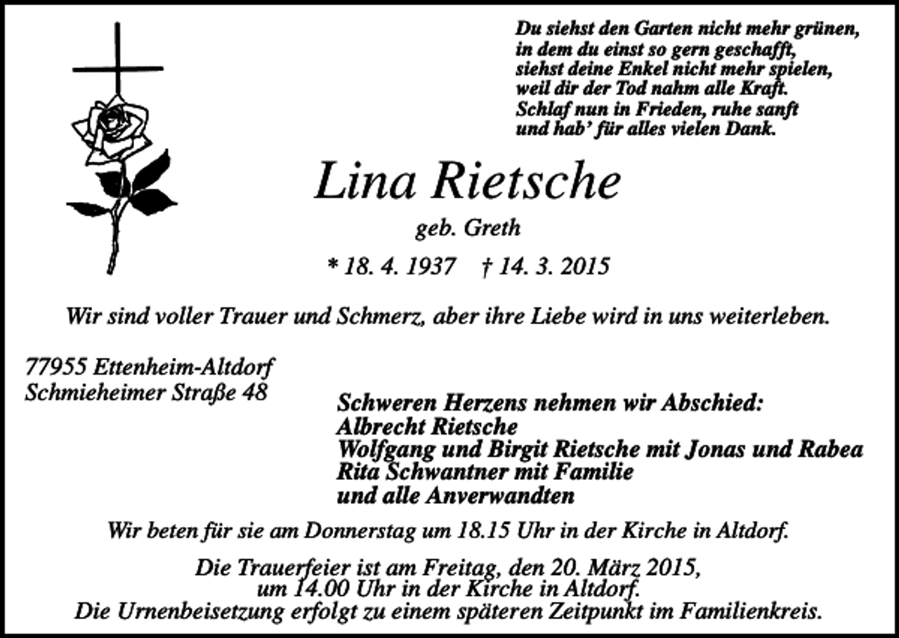 <p>Du siehst den Garten nicht mehr grünen,<br />in dem du einst so gern geschafft,<br />siehst deine Enkel nicht mehr spielen,<br />weil dir der Tod nahm alle Kraft.<br />Schlaf nun in Frieden, ruhe sanft<br />und hab’ für alles vielen Dank.</p><p>Lina Rietsche<br />geb. Greth<br />* 18. 4. 1937</p><p>† 14. 3. 2015</p><p>Wir sind voller Trauer und Schmerz, aber ihre Liebe wird in uns weiterleben.<br />77955 Ettenheim-Altdorf<br />Schmieheimer Straße 48</p><p>Schweren Herzens nehmen wir Abschied:<br />Albrecht Rietsche<br />Wolfgang und Birgit Rietsche mit Jonas und Rabea<br />Rita Schwantner mit Familie<br />und alle Anverwandten<br />Wir beten für sie am Donnerstag um 18.15 Uhr in der Kirche in Altdorf.<br />Die Trauerfeier ist am Freitag, den 20. März 2015,<br />um 14.00 Uhr in der Kirche in Altdorf.<br />Die Urnenbeisetzung erfolgt zu einem späteren Zeitpunkt im Familienkreis.</p>