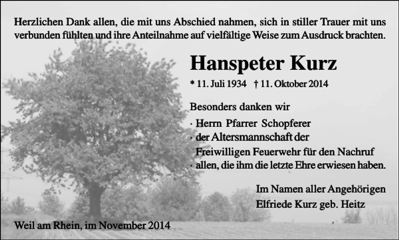 <p>Herzlichen Dank allen, die mit uns Abschied nahmen, sich in stiller Trauer mit uns<br />verbunden fühlten und ihre Anteilnahme auf vielfältige Weise zum Ausdruck brachten.</p><p>Hanspeter Kurz<br />* 11. Juli 1934 † 11. Oktober 2014</p><p>Besonders danken wir<br />· Herrn Pfarrer Schopferer<br />· der Altersmannschaft der<br />Freiwilligen Feuerwehr für den Nachruf<br />· allen, die ihm die letzte Ehre erwiesen haben.<br />Im Namen aller Angehörigen<br />Elfriede Kurz geb. Heitz<br />Weil am Rhein, im November 2014</p>