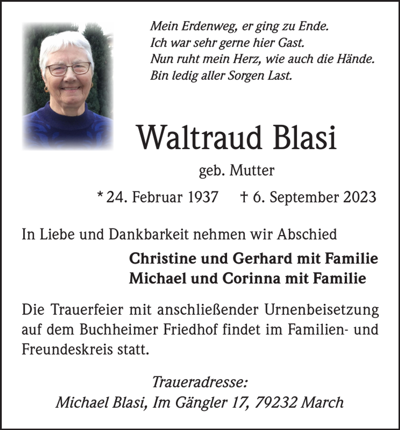 <p>Mein Erdenweg, er ging zu Ende.<br />Ich war sehr gerne hier Gast.<br />Nun ruht mein Herz, wie auch die Hände.<br />Bin ledig aller Sorgen Last.</p><p>Waltraud Blasi<br />geb. Mutter<br />* 24. Februar 1937</p><p>† 6. September 2023</p><p>In Liebe und Dankbarkeit nehmen wir Abschied<br />Christine und Gerhard mit Familie<br />Michael und Corinna mit Familie<br />Die Trauerfeier mit anschließender Urnenbeisetzung<br />auf dem Buchheimer Friedhof findet im Familien- und<br />Freundeskreis statt.<br />Traueradresse:<br />Michael Blasi, Im Gängler 17, 79232 March</p>