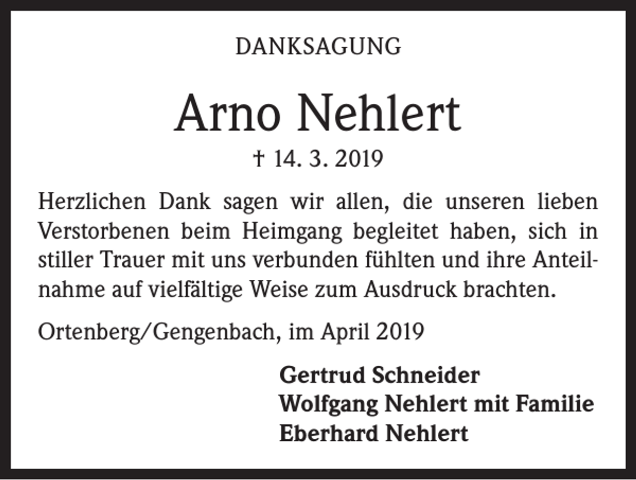 <p>DANKSAGUNG</p><p>Arno Nehlert<br />† 14. 3. 2019</p><p>Herzlichen Dank sagen wir allen, die unseren lieben<br />­Verstorbenen beim Heimgang begleitet haben, sich in<br />stiller Trauer mit uns verbunden fühlten und ihre Anteilnahme auf vielfältige Weise zum Ausdruck brachten.<br />Ortenberg/Gengenbach, im April 2019</p><p>Gertrud Schneider<br />Wolfgang Nehlert mit Familie<br />Eberhard Nehlert</p>
