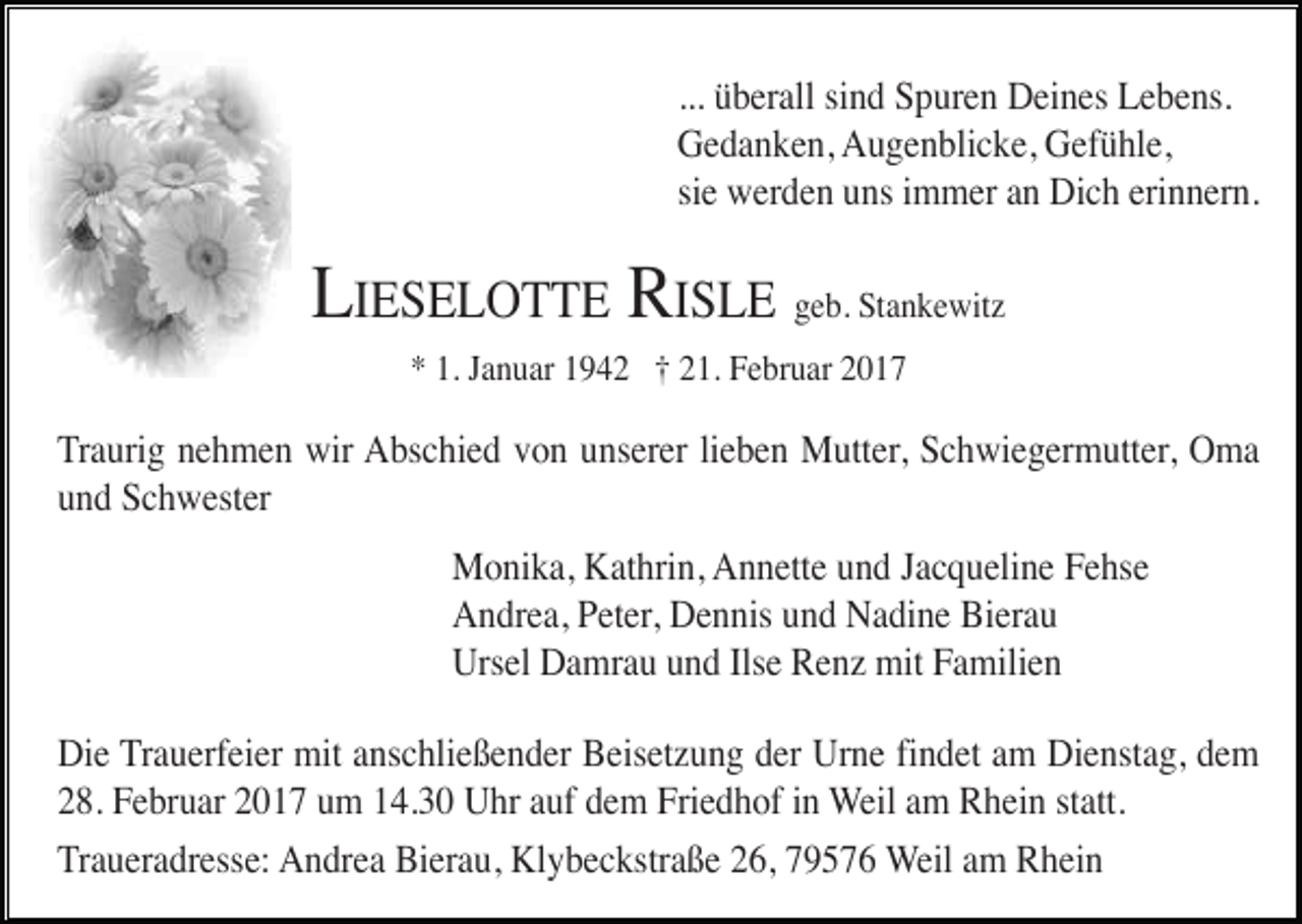 <p>... überall sind Spuren Deines Lebens.<br />Gedanken, Augenblicke, Gefühle,<br />sie werden uns immer an Dich erinnern.</p><p>LIESELOTTE RISLE geb. Stankewitz<br />* 1. Januar 1942 † 21. Februar 2017</p><p>Traurig nehmen wir Abschied von unserer lieben Mutter, Schwiegermutter, Oma<br />und Schwester<br />Monika, Kathrin, Annette und Jacqueline Fehse<br />Andrea, Peter, Dennis und Nadine Bierau<br />Ursel Damrau und Ilse Renz mit Familien<br />Die Trauerfeier mit anschließender Beisetzung der Urne findet am Dienstag, dem<br />28. Februar 2017 um 14.30 Uhr auf dem Friedhof in Weil am Rhein statt.<br />Traueradresse: Andrea Bierau, Klybeckstraße 26, 79576 Weil am Rhein</p>