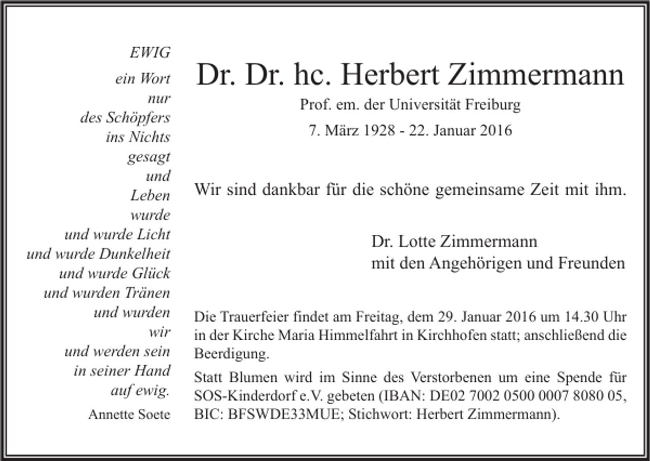 <p>EWIG<br />ein Wort<br />nur<br />des Schöpfers<br />ins Nichts<br />gesagt<br />und<br />Leben<br />wurde<br />und wurde Licht<br />und wurde Dunkelheit<br />und wurde Glück<br />und wurden Tränen<br />und wurden<br />wir<br />und werden sein<br />in seiner Hand<br />auf ewig.<br />Annette Soete</p><p>Dr. Dr. hc. Herbert Zimmermann<br />Prof. em. der Universität Freiburg<br />7. März 1928 - 22. Januar 2016</p><p>Wir sind dankbar für die schöne gemeinsame Zeit mit ihm.<br />Dr. Lotte Zimmermann<br />mit den Angehörigen und Freunden<br />Die Trauerfeier findet am Freitag, dem 29. Januar 2016 um 14.30 Uhr<br />in der Kirche Maria Himmelfahrt in Kirchhofen statt; anschließend die<br />Beerdigung.<br />Statt Blumen wird im Sinne des Verstorbenen um eine Spende für<br />SOS-Kinderdorf e.V. gebeten (IBAN: DE02 7002 0507 8085,<br />BIC: BFSWDE33MUE; Stichwort: Herbert Zimmermann).</p>