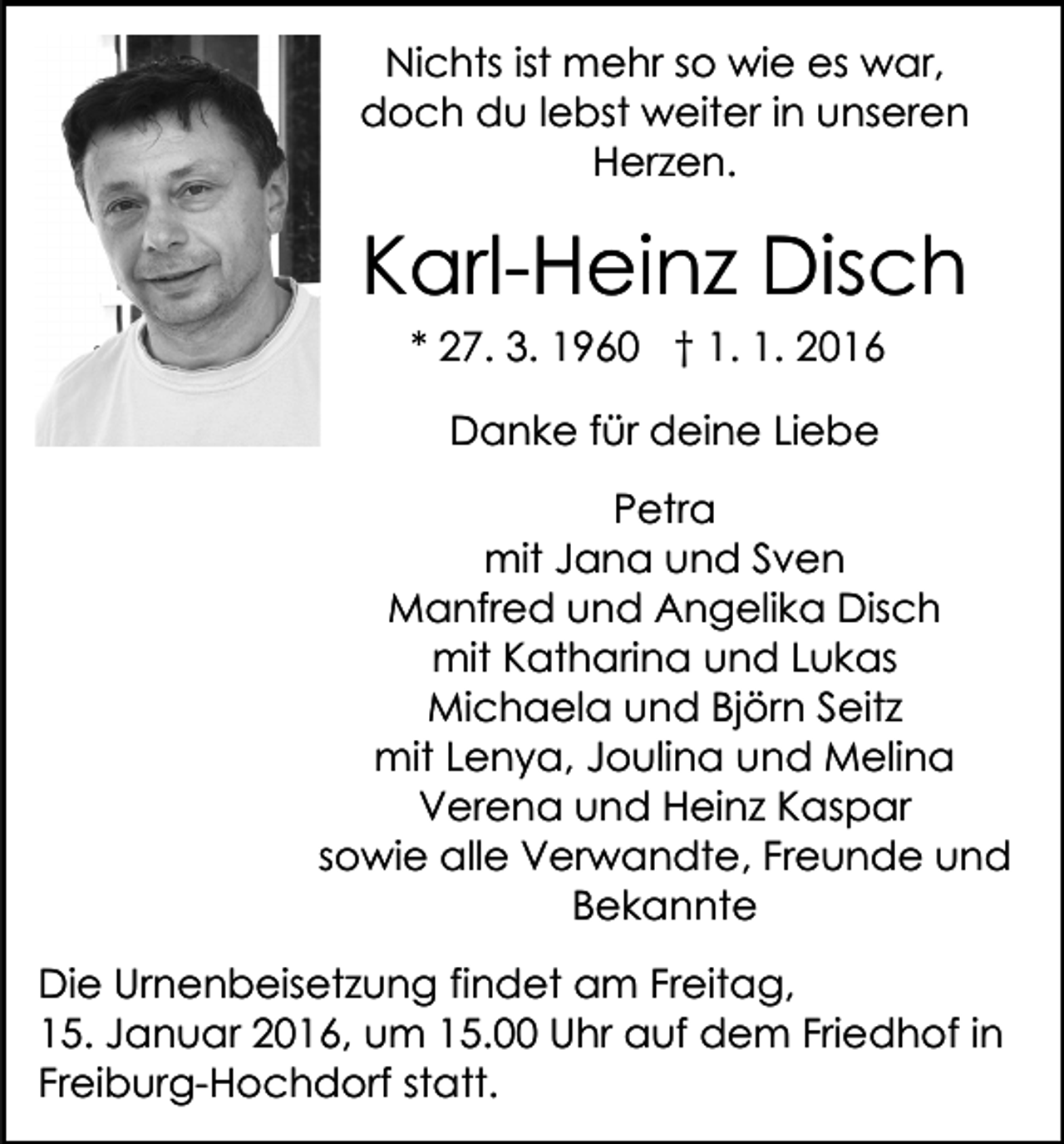 <p>Nichts ist mehr so wie es war,<br />doch du lebst weiter in unseren<br />Herzen.</p><p>Karl-Heinz Disch<br />* 27. 3. 1960 † 1. 1. 2016<br />Danke für deine Liebe<br />Petra<br />mit Jana und Sven<br />Manfred und Angelika Disch<br />mit Katharina und Lukas<br />Michaela und Björn Seitz<br />mit Lenya, Joulina und Melina<br />Verena und Heinz Kaspar<br />sowie alle Verwandte, Freunde und<br />Bekannte<br />Die Urnenbeisetzung findet am Freitag,<br />15. Januar 2016, um 15.00 Uhr auf dem Friedhof in<br />Freiburg-Hochdorf statt.</p>