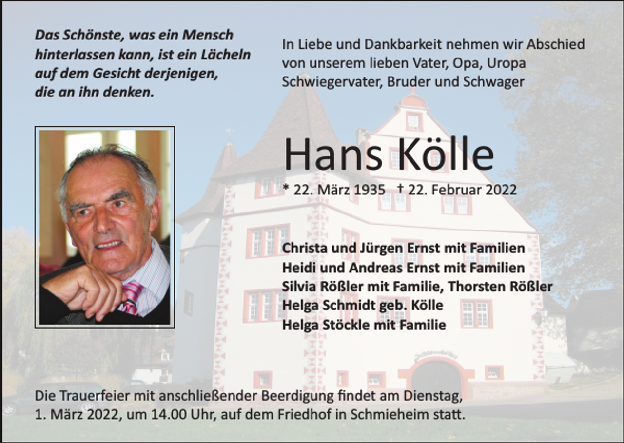 <p>Das Schönste, was ein Mensch<br />hinterlassen kann, ist ein Lächeln<br />auf dem Gesicht derjenigen,<br />die an ihn denken.</p><p>In Liebe und Dankbarkeit nehmen wir Abschied<br />von unserem lieben Vater, Opa, Uropa<br />Schwiegervater, Bruder und Schwager</p><p>Hans Kölle<br />* 22. März 1935 † 22. Februar 2022</p><p>Christa und Jürgen Ernst mit Familien<br />Heidi und Andreas Ernst mit Familien<br />Silvia Rößler mit Familie, Thorsten Rößler<br />Helga Schmidt geb. Kölle<br />Helga Stöckle mit Familie</p><p>Die Trauerfeier mit anschließender Beerdigung ﬁndet am Dienstag,<br />1. März 2022, um 14.00 Uhr, auf dem Friedhof in Schmieheim sta�.</p>