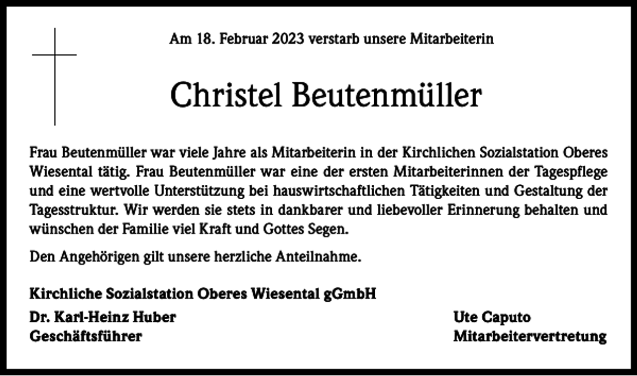 <p>Am 18. Februar 2023 verstarb unsere Mitarbeiterin</p><p>Christel Beutenmüller<br />Frau Beutenmüller war viele Jahre als Mitarbeiterin in der Kirchlichen Sozialstation Oberes<br />Wiesental tätig. Frau Beutenmüller war eine der ersten Mitarbeiterinnen der Tagespflege<br />und eine wertvolle Unterstützung bei hauswirtschaftlichen Tätigkeiten und Gestaltung der<br />Tagesstruktur. Wir werden sie stets in dankbarer und liebevoller Erinnerung behalten und<br />wünschen der Familie viel Kraft und Gottes Segen.<br />Den Angehörigen gilt unsere herzliche Anteilnahme.<br />Kirchliche Sozialstation Oberes Wiesental gGmbH<br />Dr. Karl-Heinz Huber<br />Ute Caputo<br />Geschäftsführer Mitarbeitervertretung</p>
