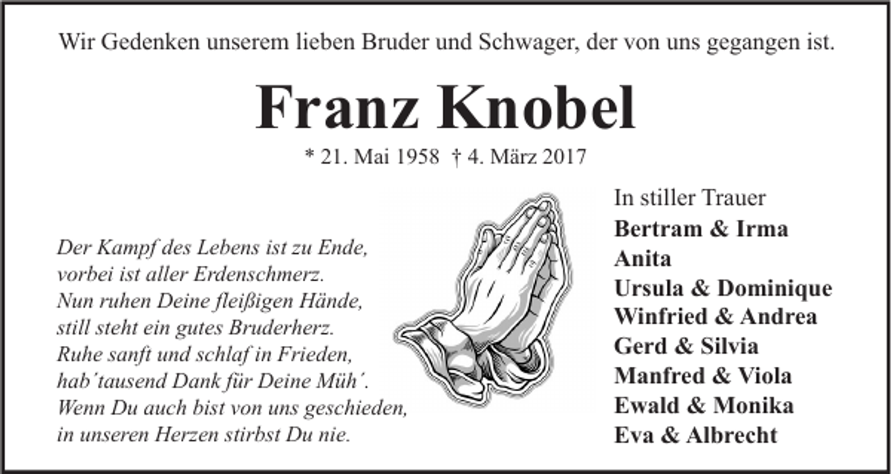<p>Wir Gedenken unserem lieben Bruder und Schwager, der von uns gegangen ist.</p><p>Franz Knobel<br />* 21. Mai 1958 † 4. März 2017</p><p>Der Kampf des Lebens ist zu Ende,<br />vorbei ist aller Erdenschmerz.<br />Nun ruhen Deine fleißigen Hände,<br />still steht ein gutes Bruderherz.<br />Ruhe sanft und schlaf in Frieden,<br />hab´tausend Dank für Deine Müh´.<br />Wenn Du auch bist von uns geschieden,<br />in unseren Herzen stirbst Du nie.</p><p>In stiller Trauer<br />Bertram &amp; Irma<br />Anita<br />Ursula &amp; Dominique<br />Winfried &amp; Andrea<br />Gerd &amp; Silvia<br />Manfred &amp; Viola<br />Ewald &amp; Monika<br />Eva &amp; Albrecht</p>