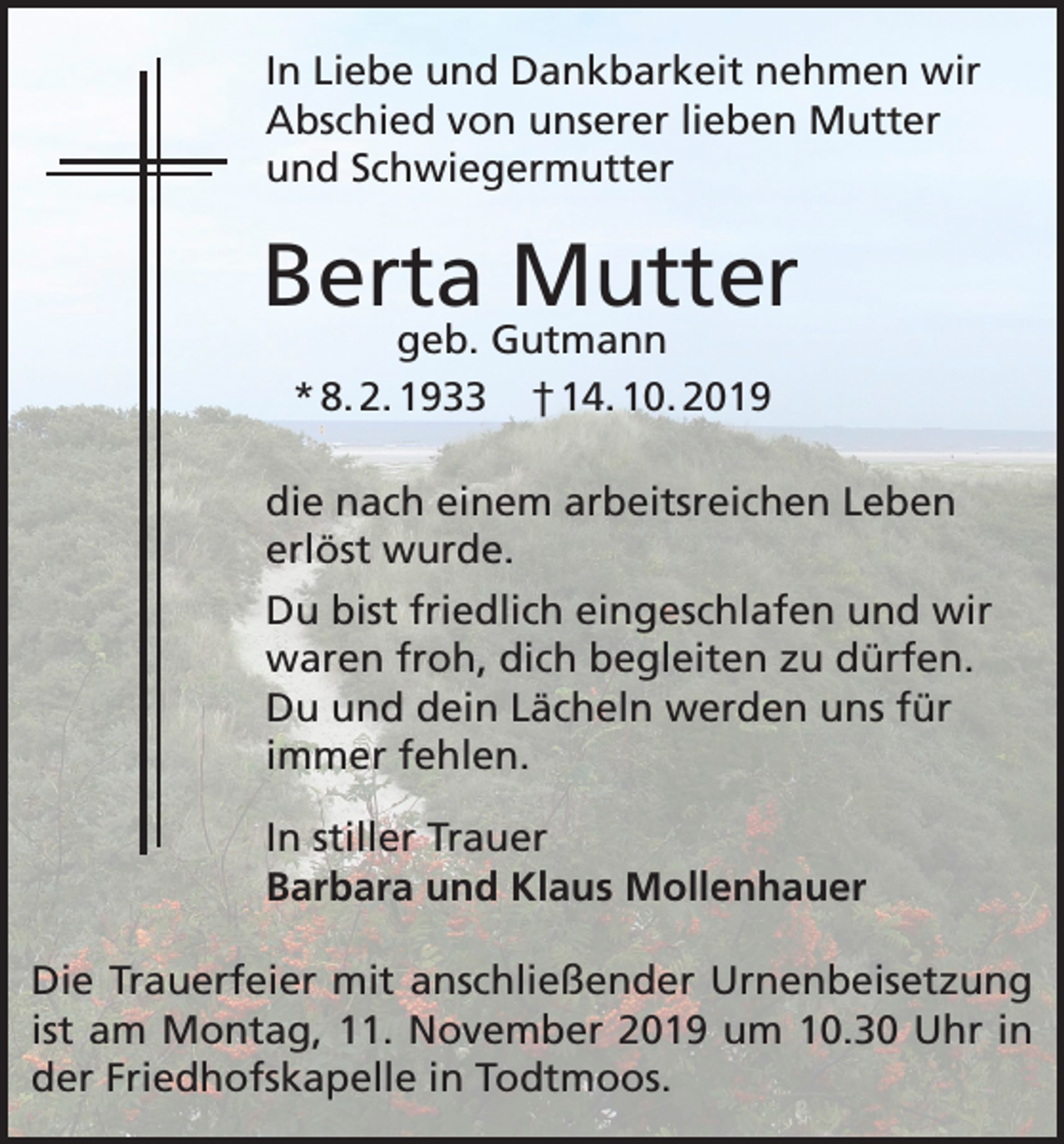 <p>In Liebe und Dankbarkeit nehmen wir<br />Abschied von unserer lieben Mutter<br />und Schwiegermutter</p><p>Berta Mutter<br />geb. Gutmann<br />* 8. 2. 1933 † 14. 10. 2019</p><p>die nach einem arbeitsreichen Leben<br />erlöst wurde.<br />Du bist friedlich eingeschlafen und wir<br />waren froh, dich begleiten zu dürfen.<br />Du und dein Lächeln werden uns für<br />immer fehlen.<br />In stiller Trauer<br />Barbara und Klaus Mollenhauer<br />Die Trauerfeier mit anschließender Urnenbeisetzung<br />ist am Montag, 11. November 2019 um 10.30 Uhr in<br />der Friedhofskapelle in Todtmoos.</p>
