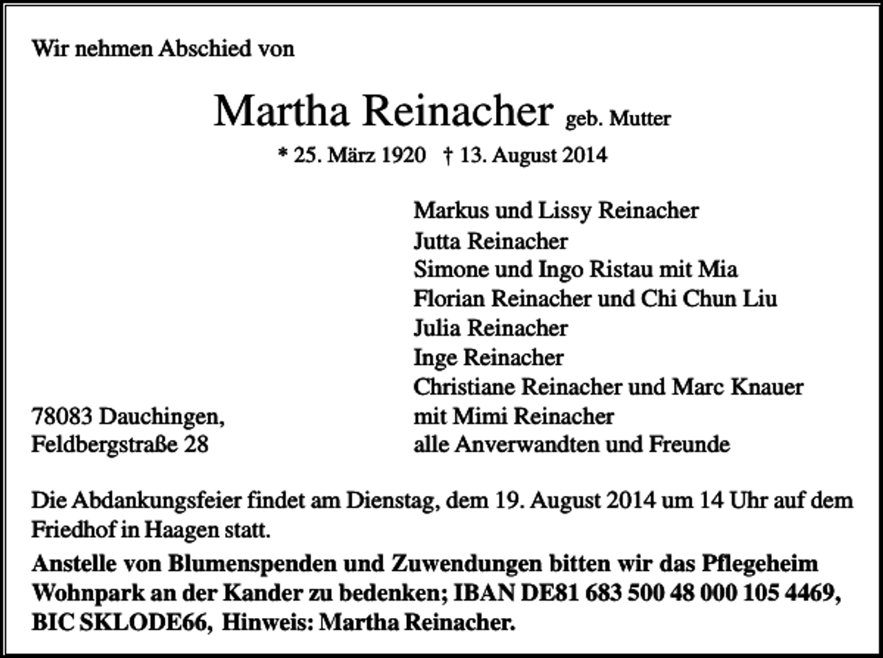 <p>Wir nehmen Abschied von</p><p>Martha Reinacher geb. Mutter<br />* 25. März 1920 † 13. August 2014</p><p>78083 Dauchingen,<br />Feldbergstraße 28</p><p>Markus und Lissy Reinacher<br />Jutta Reinacher<br />Simone und Ingo Ristau mit Mia<br />Florian Reinacher und Chi Chun Liu<br />Julia Reinacher<br />Inge Reinacher<br />Christiane Reinacher und Marc Knauer<br />mit Mimi Reinacher<br />alle Anverwandten und Freunde</p><p>Die Abdankungsfeier findet am Dienstag, dem 19. August 2014 um 14 Uhr auf dem<br />Friedhof in Haagen statt.<br />Anstelle von Blumenspenden und Zuwendungen bitten wir das Pflegeheim<br />Wohnpark an der Kander zu bedenken; IBAN DE81 683 500 48 000 105 4469,<br />BIC SKLODE66, Hinweis: Martha Reinacher.</p>