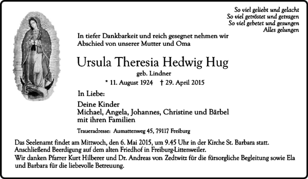 <p>So viel geliebt und gelacht<br />So viel getröstet und getragen<br />So viel gebetet und gesungen<br />Alles gelungen<br />In tiefer Dankbarkeit und reich gesegnet nehmen wir<br />Abschied von unserer Mutter und Oma</p><p>Ursula Theresia Hedwig Hug<br />geb. Lindner<br />* 11. August 1924 † 29. April 2015</p><p>In Liebe:<br />Deine Kinder<br />Michael, Angela, Johannes, Christine und Bärbel<br />mit ihren Familien<br />Traueradresse: Aumattenweg 45, 79117 Freiburg</p><p>Das Seelenamt findet am Mittwoch, den 6. Mai 2015, um 9.45 Uhr in der Kirche St. Barbara statt.<br />Anschließend Beerdigung auf dem alten Friedhof in Freiburg-Littenweiler.<br />Wir danken Pfarrer Kurt Hilberer und Dr. Andreas von Zedtwitz für die fürsorgliche Begleitung sowie Ela<br />und Barbara für die liebevolle Betreuung.</p>