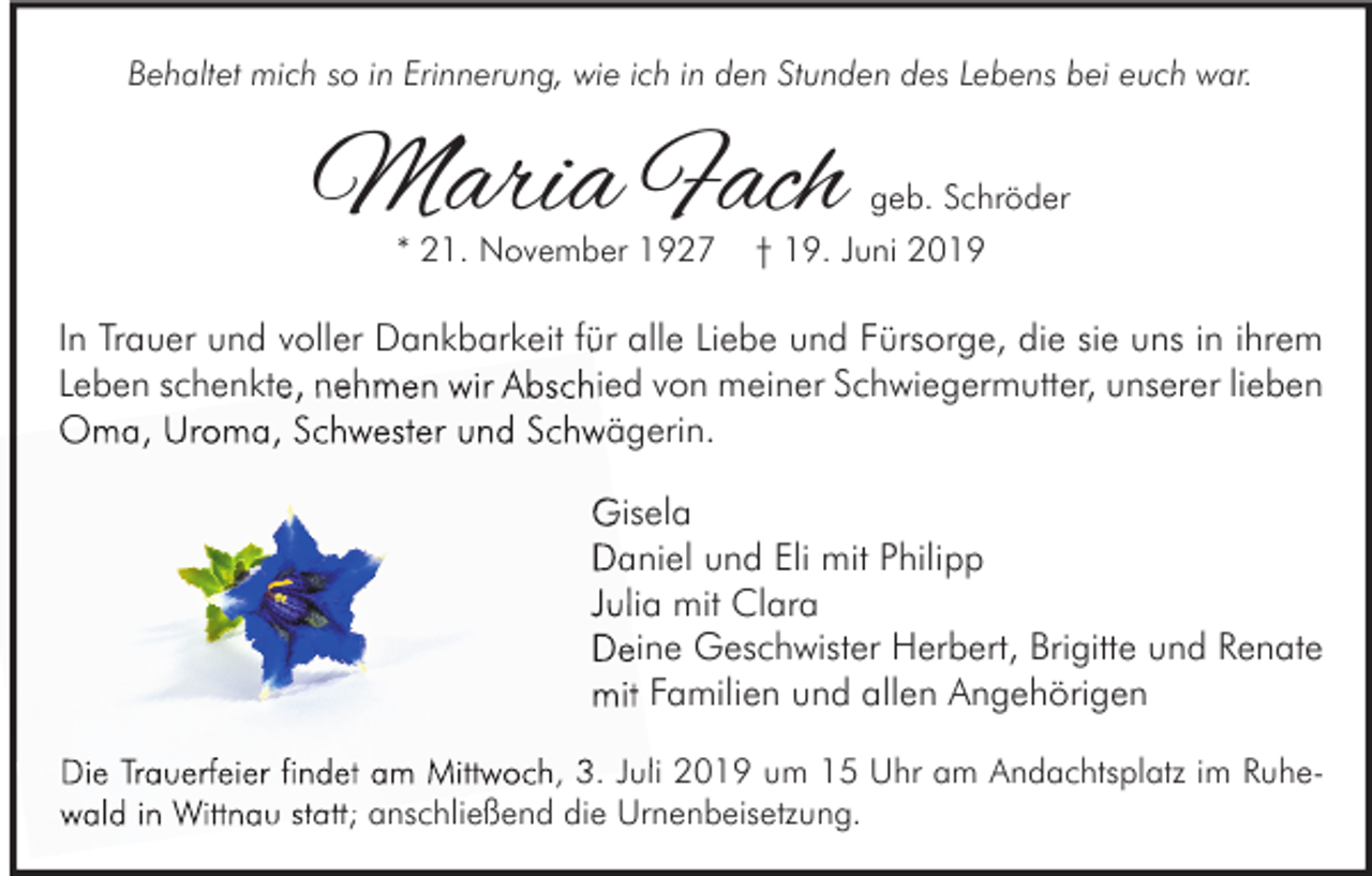 <p>Behaltet mich so in Erinnerung, wie ich in den Stunden des Lebens bei euch war.</p><p>Maria Fach<br />* 21. November 1927</p><p>geb. Schröder<br />† 19. Juni 2019</p><p>In Trauer und voller Dankbarkeit für alle Liebe und Fürsorge, die sie uns in ihrem<br />Leben schenkte, nehmen wir Abschied von meiner Schwiegermutter, unserer lieben<br />Oma, Uroma, Schwester und Schwägerin.<br />Gisela<br />Daniel und Eli mit Philipp<br />Julia mit Clara<br />Deine Geschwister Herbert, Brigitte und Renate<br />mit Familien und allen Angehörigen<br />Die Trauerfeier findet am Mittwoch, 3. Juli 2019 um 15 Uhr am Andachtsplatz im Ruhe<br />Ruhewald in Wittnau statt; anschließend die Urnenbeisetzung.</p>