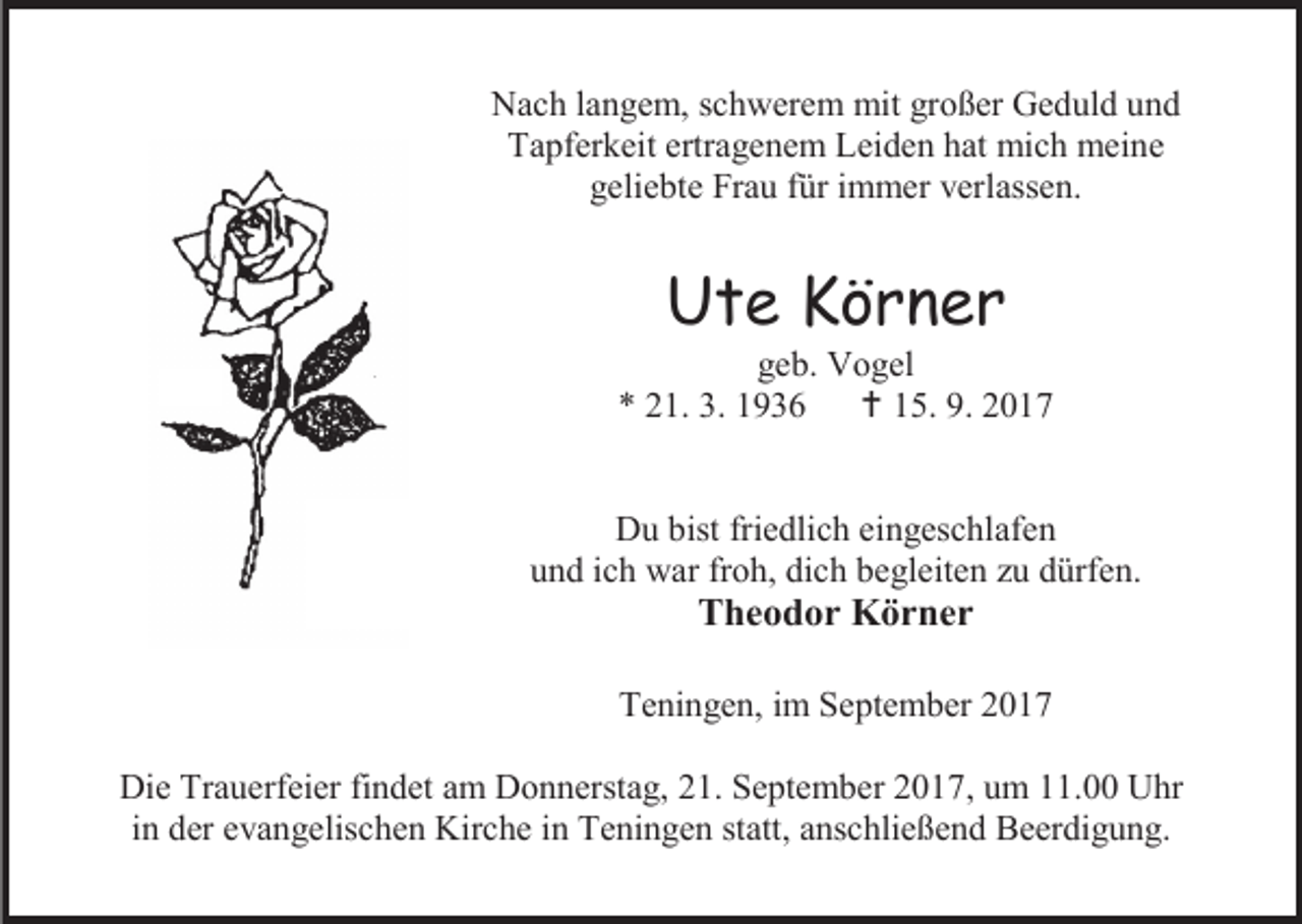 <p>Nach langem, schwerem mit großer Geduld und<br />Tapferkeit ertragenem Leiden hat mich meine<br />geliebte Frau für immer verlassen.</p><p>Ute Körner</p><p>geb. Vogel<br />* 21. 3. 1936  15. 9. 2017<br />Du bist friedlich eingeschlafen<br />und ich war froh, dich begleiten zu dürfen.</p><p>Theodor Körner</p><p>Teningen, im September 2017<br />Die Trauerfeier findet am Donnerstag, 21. September 2017, um 11.00 Uhr<br />in der evangelischen Kirche in Teningen statt, anschließend Beerdigung.</p>