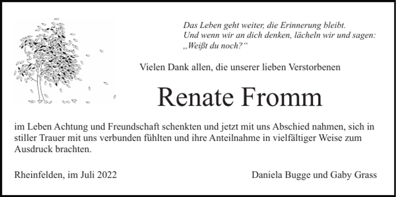 <p>Das Leben geht weiter, die Erinnerung bleibt.<br />Und wenn wir an dich denken, lächeln wir und sagen:<br />,,Weißt du noch?“</p><p>Vielen Dank allen, die unserer lieben Verstorbenen</p><p>Renate Fromm<br />im Leben Achtung und Freundschaft schenkten und jetzt mit uns Abschied nahmen, sich in<br />stiller Trauer mit uns verbunden fühlten und ihre Anteilnahme in vielfältiger Weise zum<br />Ausdruck brachten.<br />Rheinfelden, im Juli 2022</p><p>Daniela Bugge und Gaby Grass</p>