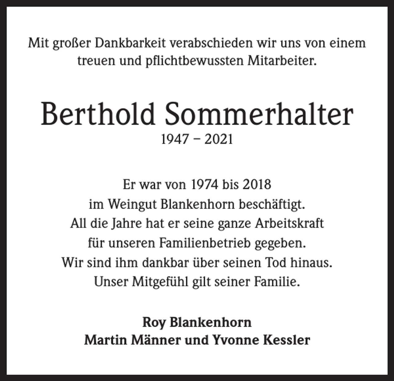 <p>Mit großer Dankbarkeit verabschieden wir uns von einem<br />treuen und pflichtbewussten Mitarbeiter.</p><p>Berthold Sommerhalter<br />1947 – 2021</p><p>Er war von 1974 bis 2018<br />im Weingut Blankenhorn beschäftigt.<br />All die Jahre hat er seine ganze Arbeitskraft<br />für unseren Familienbetrieb gegeben.<br />Wir sind ihm dankbar über seinen Tod hinaus.<br />Unser Mitgefühl gilt seiner Familie.<br />Roy Blankenhorn<br />Martin Männer und Yvonne Kessler</p>