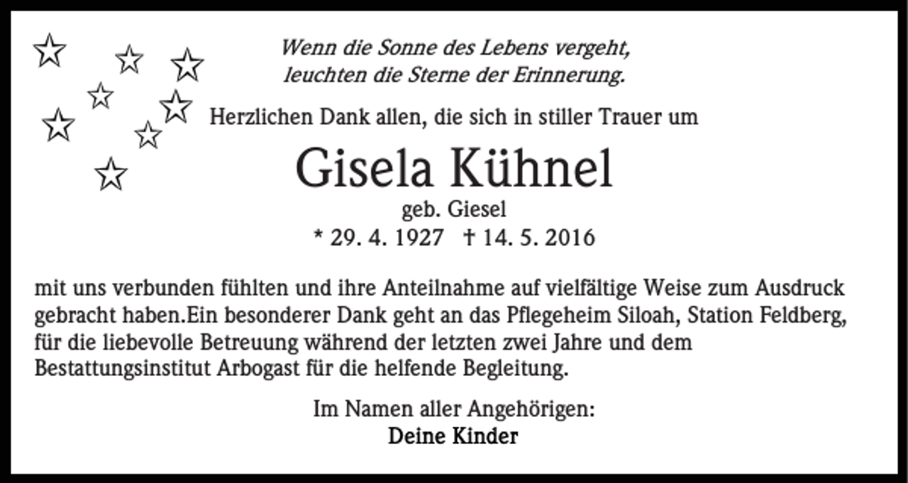 <p>Wenn die Sonne des Lebens vergeht,<br />leuchten die Sterne der Erinnerung.</p><p>Herzlichen Dank allen, die sich in stiller Trauer um</p><p>Gisela Kühnel<br />geb. Giesel<br />* 29. 4. 1927 † 14. 5. 2016<br />mit uns verbunden fühlten und ihre Anteilnahme auf vielfältige Weise zum Ausdruck<br />gebracht haben.Ein besonderer Dank geht an das Pflegeheim Siloah, Station Feldberg,<br />für die liebevolle Betreuung während der letzten zwei Jahre und dem<br />Bestattungsinstitut Arbogast für die helfende Begleitung.<br />Im Namen aller Angehörigen:</p>