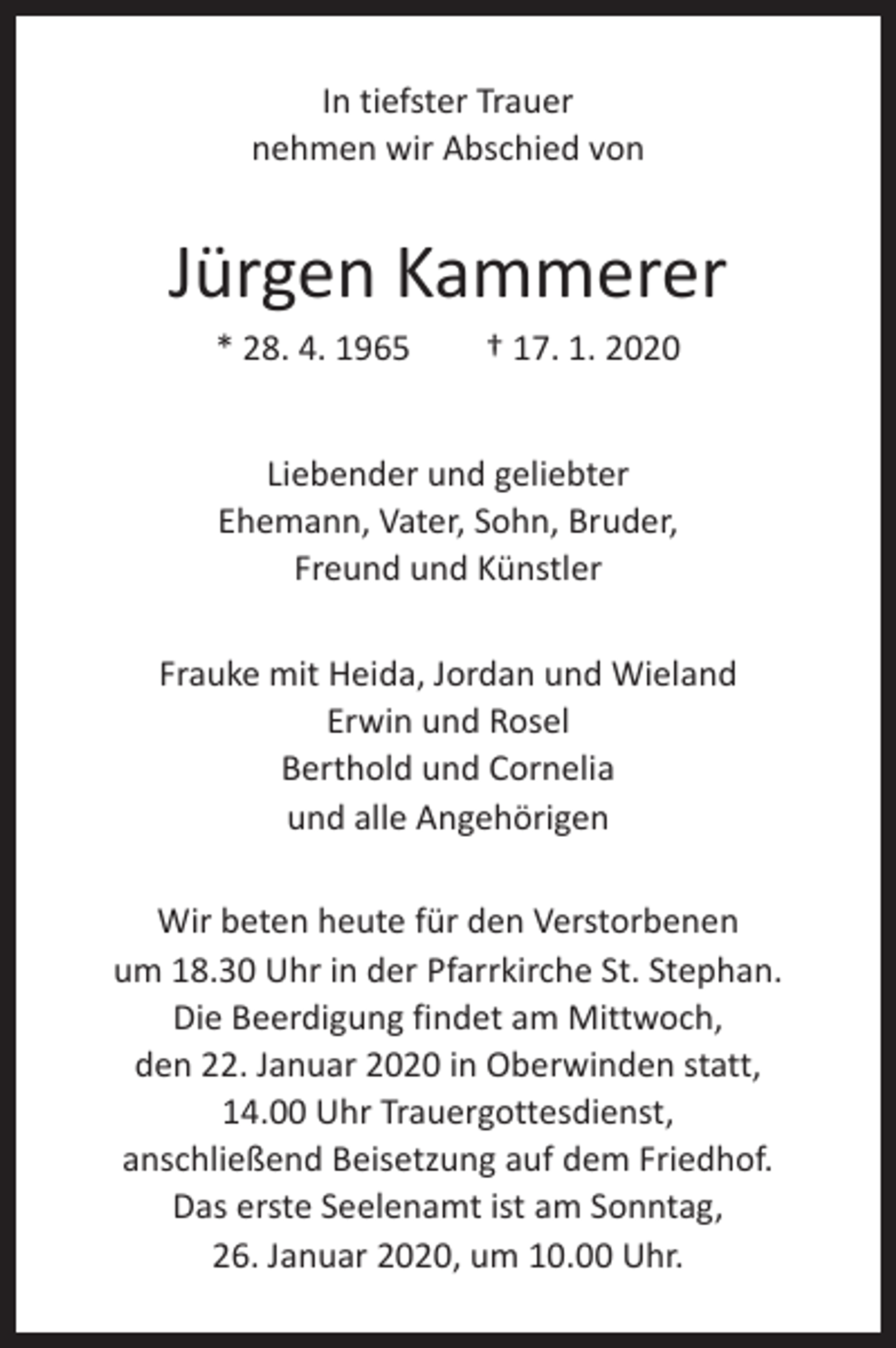 <p>In tiefster Trauer<br />nehmen wir Abschied von</p><p>Jürgen Kammerer<br />* 28. 4. 1965 † 17. 1. 2020<br />Liebender und geliebter<br />Ehemann, Vater, Sohn, Bruder,<br />Freund und Künstler<br />Frauke mit Heida, Jordan und Wieland<br />Erwin und Rosel<br />Berthold und Cornelia<br />und alle Angehörigen<br />Wir beten heute für den Verstorbenen<br />um 18.30 Uhr in der Pfarrkirche St. Stephan.<br />Die Beerdigung findet am Mittwoch,<br />den 22. Januar 2020 in Oberwinden statt,<br />14.00 Uhr Trauergottesdienst,<br />anschließend Beisetzung auf dem Friedhof.<br />Das erste Seelenamt ist am Sonntag,<br />26. Januar 2020, um 10.00 Uhr.</p>