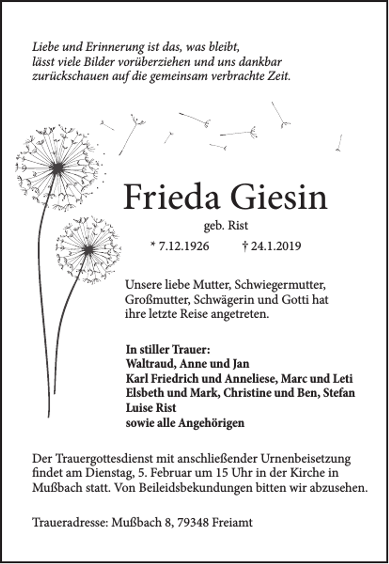 <p>Liebe und Erinnerung ist das, was bleibt,<br />lässt viele Bilder vorüberziehen und uns dankbar<br />zurückschauen auf die gemeinsam verbrachte Zeit.</p><p>Frieda Giesin<br />geb. Rist</p><p>* 7.12.1926</p><p>† 24.1.2019</p><p>Unsere liebe Mutter, Schwiegermutter,<br />Großmutter, Schwägerin und Gotti hat<br />ihre letzte Reise angetreten.<br />In stiller Trauer:<br />Waltraud, Anne und Jan<br />Karl Friedrich und Anneliese, Marc und Leti<br />Elsbeth und Mark, Christine und Ben, Stefan<br />Luise Rist<br />sowie alle Angehörigen<br />Der Trauergottesdienst mit anschließender Urnenbeisetzung<br />findet am Dienstag, 5. Februar um 15 Uhr in der Kirche in<br />Mußbach statt. Von Beileidsbekundungen bitten wir abzusehen.<br />Traueradresse: Mußbach 8, 79348 Freiamt</p>