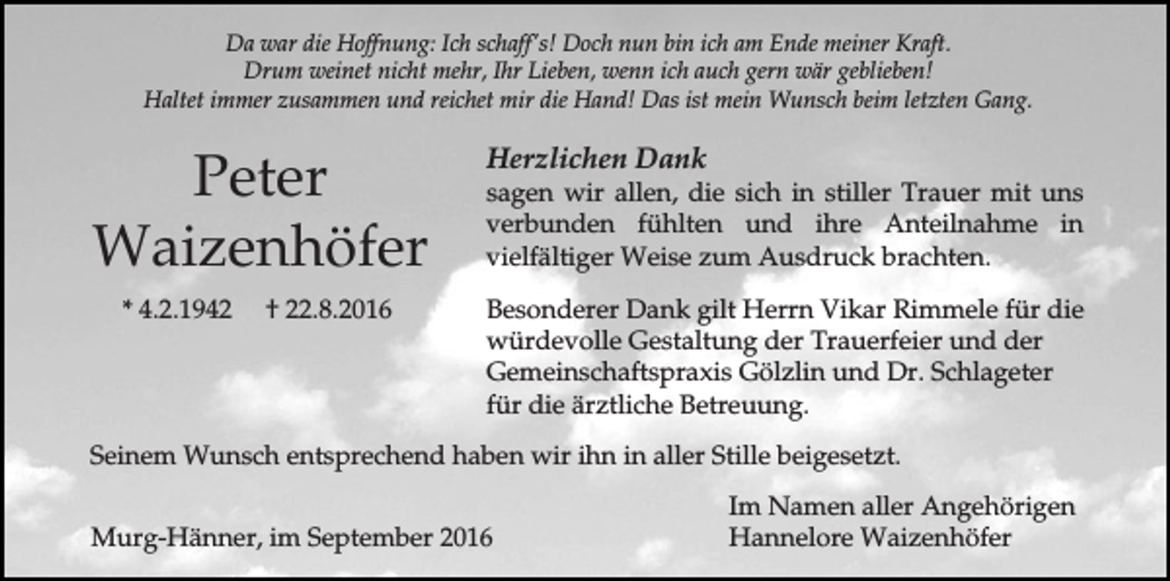 <p>Da war die Hoffnung: Ich schaff's! Doch nun bin ich am Ende meiner Kraft.<br />Drum weinet nicht mehr, Ihr Lieben, wenn ich auch gern wär geblieben!<br />Haltet immer zusammen und reichet mir die Hand! Das ist mein Wunsch beim letzten Gang.</p><p>Peter<br />Waizenhöfer<br />* 4.2.1942</p><p>† 22.8.2016</p><p>Herzlichen Dank<br />sagen wir allen, die sich in stiller Trauer mit uns<br />verbunden fühlten und ihre Anteilnahme in<br />vielfältiger Weise zum Ausdruck brachten.<br />Besonderer Dank gilt Herrn Vikar Rimmele für die<br />würdevolle Gestaltung der Trauerfeier und der<br />Gemeinschaftspraxis Gölzlin und Dr. Schlageter<br />für die ärztliche Betreuung.</p><p>Seinem Wunsch entsprechend haben wir ihn in aller Stille beigesetzt.<br />Murg-Hänner, im September 2016</p><p>Im Namen aller Angehörigen<br />Hannelore Waizenhöfer</p>