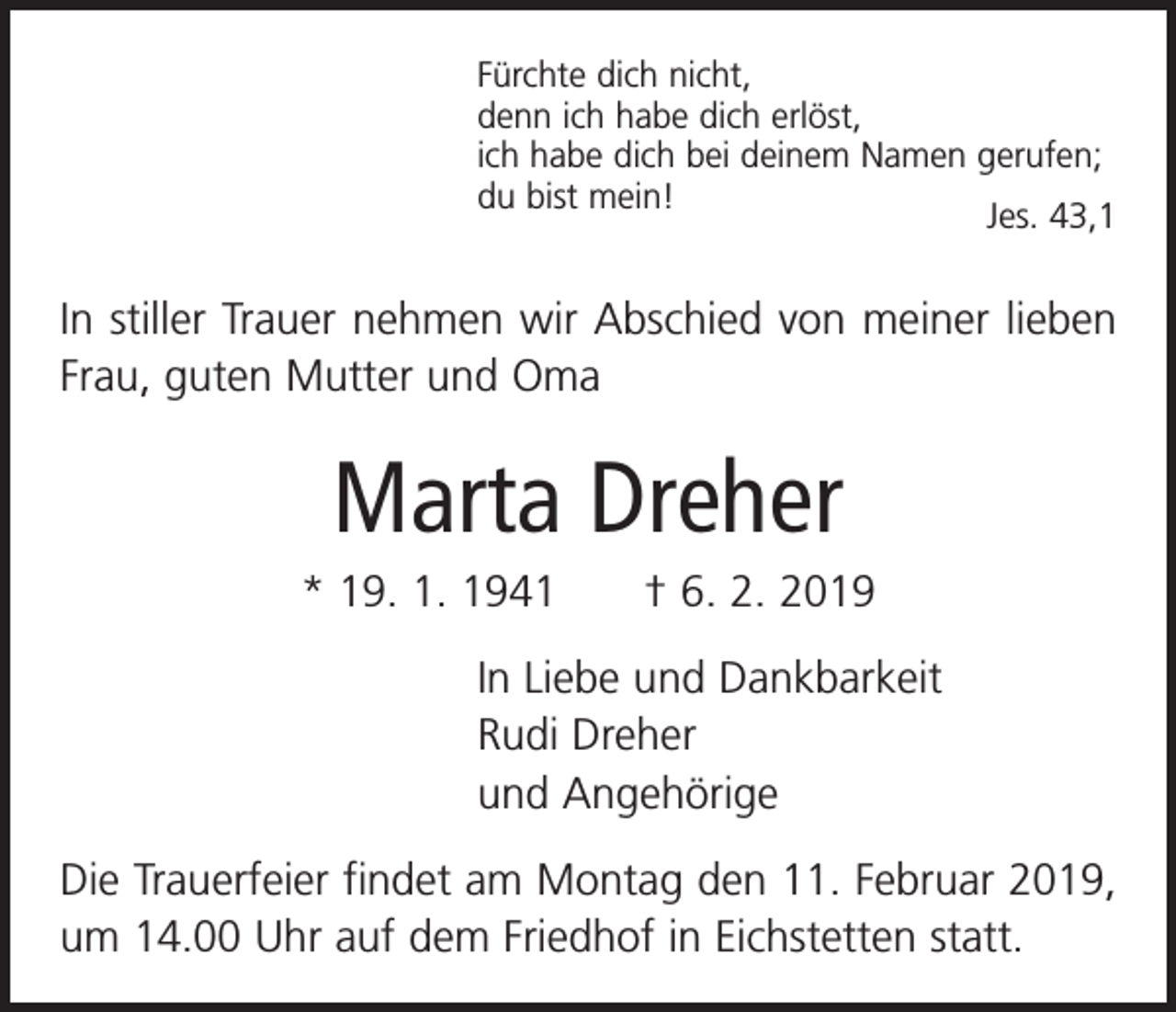 <p>Fürchte dich nicht,<br />denn ich habe dich erlöst,<br />ich habe dich bei deinem Namen gerufen;<br />du bist mein!<br />Jes. 43,1</p><p>In stiller Trauer nehmen wir Abschied von meiner ­lieben<br />Frau, guten Mutter und Oma</p><p>Marta Dreher<br />* 19. 1. 1941 † 6. 2. 2019<br />In Liebe und Dankbarkeit<br />Rudi Dreher<br />und Angehörige<br />Die Trauerfeier findet am Montag den 11. Februar 2019,<br />um 14.00 Uhr auf dem Friedhof in Eichstetten statt.</p>