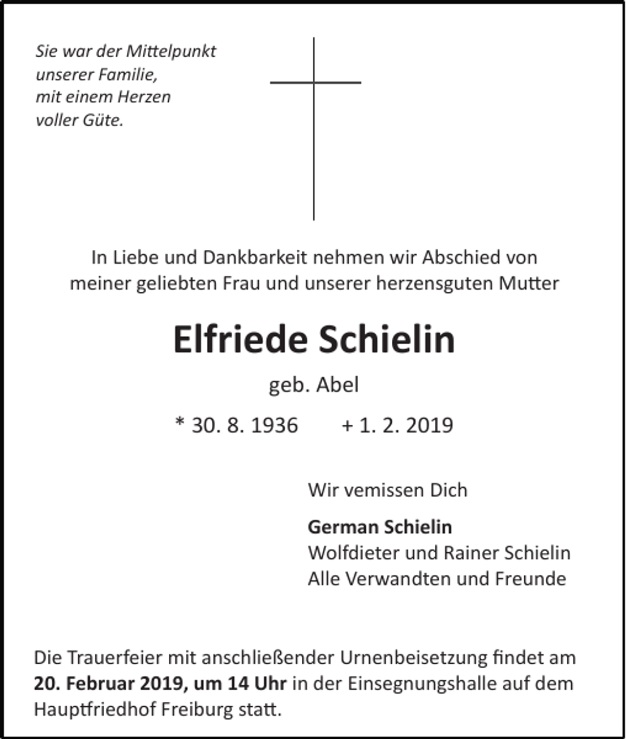 <p>Sie war der Mittelpunkt<br />unserer Familie,<br />mit einem Herzen<br />voller Güte.</p><p>In Liebe und Dankbarkeit nehmen wir Abschied von<br />meiner geliebten Frau und unserer herzensguten Mutter</p><p>Elfriede Schielin<br />geb. Abel<br />* 30. 8. 1936</p><p>+ 1. 2. 2019<br />Wir vemissen Dich<br />German Schielin<br />Wolfdieter und Rainer Schielin<br />Alle Verwandten und Freunde</p><p>Die Trauerfeier mit anschließender Urnenbeisetzung findet am<br />20. Februar 2019, um 14 Uhr in der Einsegnungshalle auf dem<br />Hauptfriedhof Freiburg statt.</p>