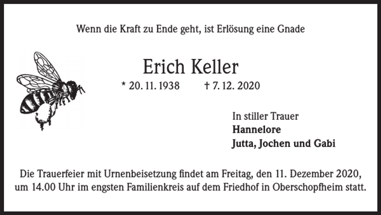 <p>Wenn die Kraft zu Ende geht, ist Erlösung eine Gnade</p><p>Erich Keller</p><p>* 20. 11. 1938</p><p>† 7. 12. 2020<br />In stiller Trauer<br />Hannelore<br />Jutta, Jochen und Gabi</p><p>Die Trauerfeier mit Urnenbeisetzung findet am Freitag, den 11. Dezember 2020,<br />um 14.00 Uhr im engsten Familienkreis auf dem Friedhof in Oberschopfheim statt.</p>