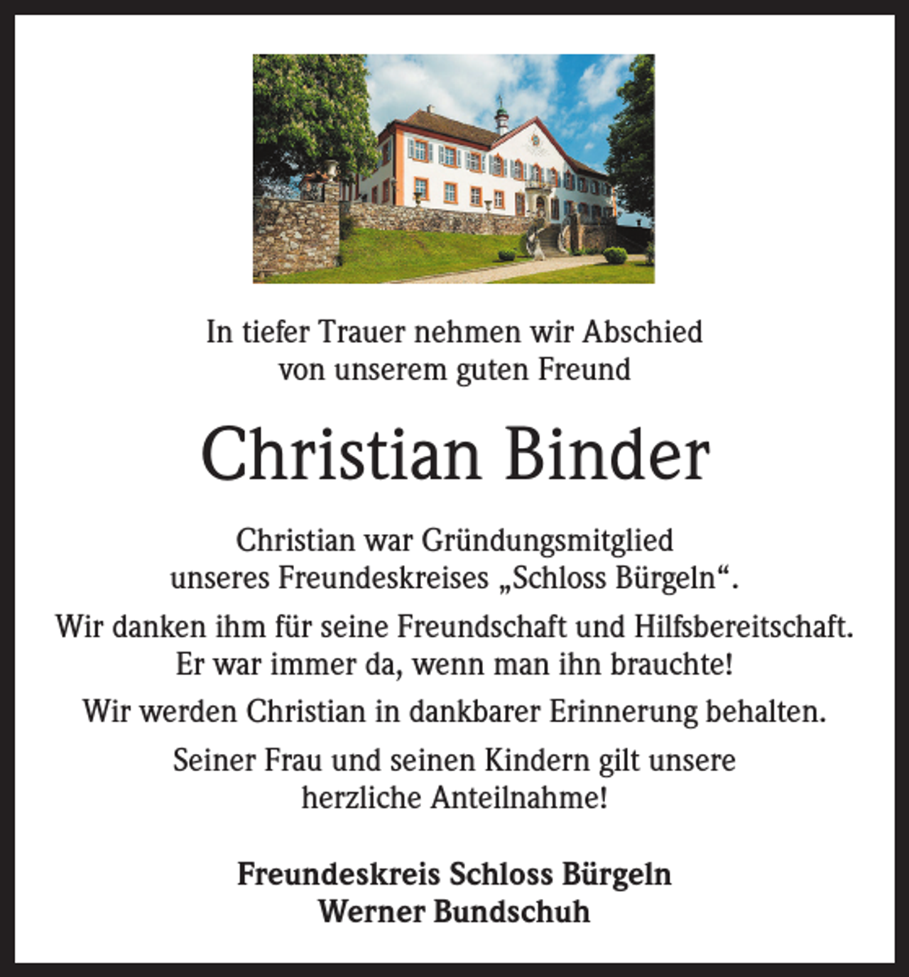 <p>In tiefer Trauer nehmen wir Abschied<br />von unserem guten Freund</p><p>Christian Binder<br />Christian war Gründungsmitglied<br />unseres Freundeskreises „Schloss Bürgeln“.<br />Wir danken ihm für seine Freundschaft und Hilfsbereitschaft.<br />Er war immer da, wenn man ihn brauchte!<br />Wir werden Christian in dankbarer Erinnerung behalten.<br />Seiner Frau und seinen Kindern gilt unsere<br />herzliche Anteilnahme!<br />Freundeskreis Schloss Bürgeln<br />Werner Bundschuh</p>