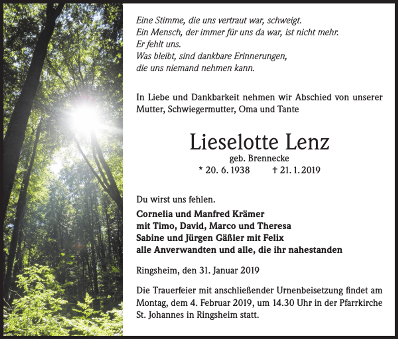 <p>Eine Stimme, die uns vertraut war, schweigt.<br />Ein Mensch, der immer für uns da war, ist nicht mehr.<br />Er fehlt uns.<br />Was bleibt, sind dankbare Erinnerungen,<br />die uns niemand nehmen kann.<br />In Liebe und Dankbarkeit nehmen wir Abschied von unserer<br />Mutter, Schwiegermutter, Oma und Tante</p><p>Lieselotte<br />Lenz<br />geb. Brennecke<br />* 20. 6. 1938</p><p>† 21. 1. 2019</p><p>Du wirst uns fehlen.<br />Cornelia und Manfred Krämer<br />mit Timo, David, Marco und Theresa<br />Sabine und Jürgen Gäßler mit Felix<br />alle Anverwandten und alle, die ihr nahestanden<br />Ringsheim, den 31. Januar 2019<br />Die Trauerfeier mit anschließender Urnenbeisetzung findet am<br />Montag, dem 4. Februar 2019, um 14.30 Uhr in der Pfarrkirche<br />St. Johannes in Ringsheim statt.</p>