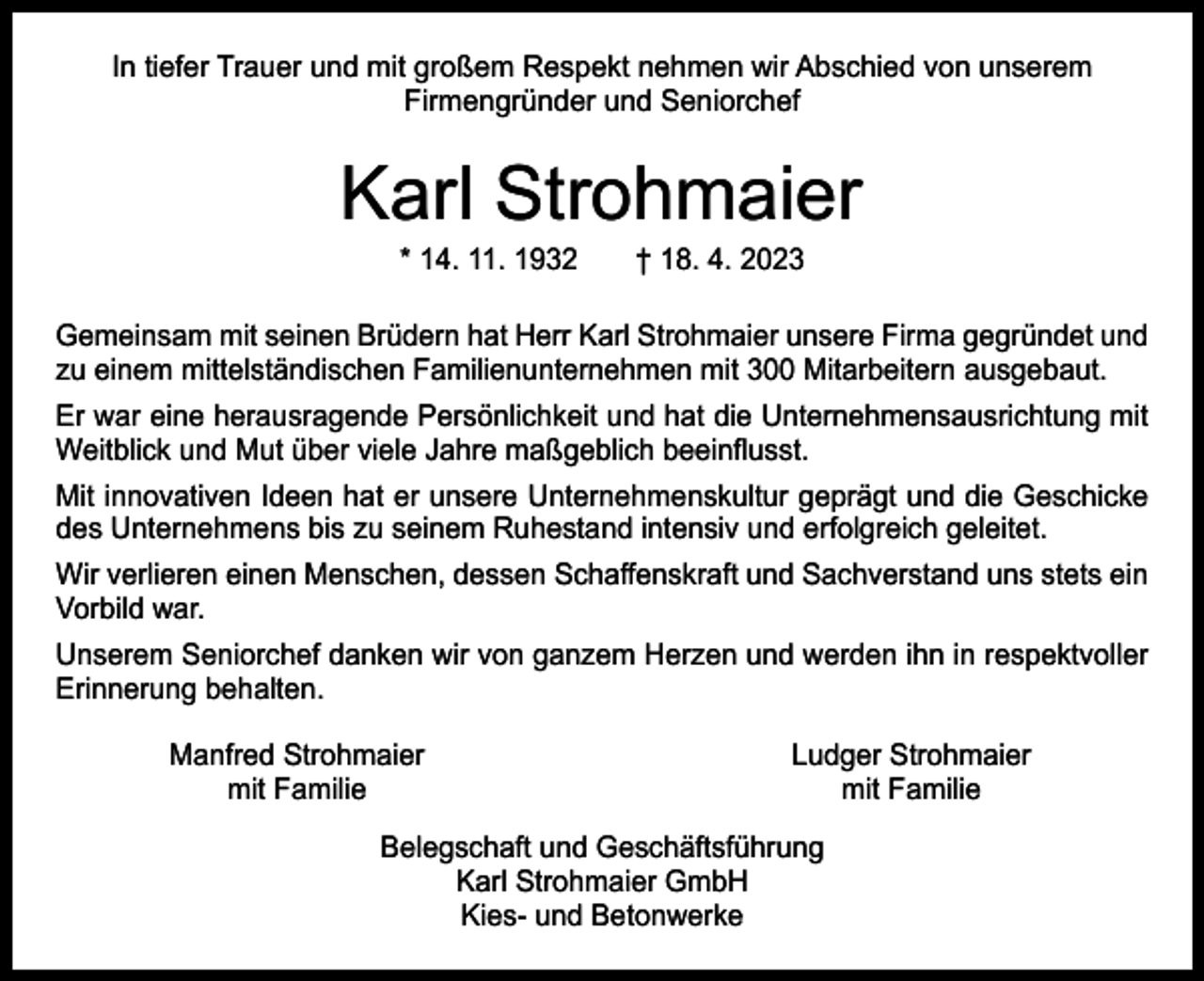 <p>In tiefer Trauer und mit großem Respekt nehmen wir Abschied von unserem<br />­Firmengründer und Seniorchef</p><p>Karl Strohmaier<br />* 14. 11. 1932 † 18. 4. 2023</p><p>Gemeinsam mit seinen Brüdern hat Herr Karl Strohmaier unsere Firma gegründet und<br />zu einem mittelständischen Familienunternehmen mit 300 Mitarbeitern ausgebaut.<br />Er war eine herausragende Persönlichkeit und hat die Unternehmensausrichtung mit<br />Weitblick und Mut über viele Jahre maßgeblich beeinflusst.<br />Mit innovativen Ideen hat er unsere Unternehmenskultur geprägt und die Geschicke<br />des Unternehmens bis zu seinem Ruhestand intensiv und erfolgreich geleitet.<br />Wir verlieren einen Menschen, dessen Schaffenskraft und Sachverstand uns stets ein<br />­Vorbild war.<br />Unserem Seniorchef danken wir von ganzem Herzen und werden ihn in respektvoller<br />Erinnerung behalten.</p><p>Manfred Strohmaier<br />mit Familie</p><p>Ludger Strohmaier<br />mit Familie</p><p>Belegschaft und Geschäftsführung<br />Karl Strohmaier GmbH<br />Kies- und Betonwerke</p>