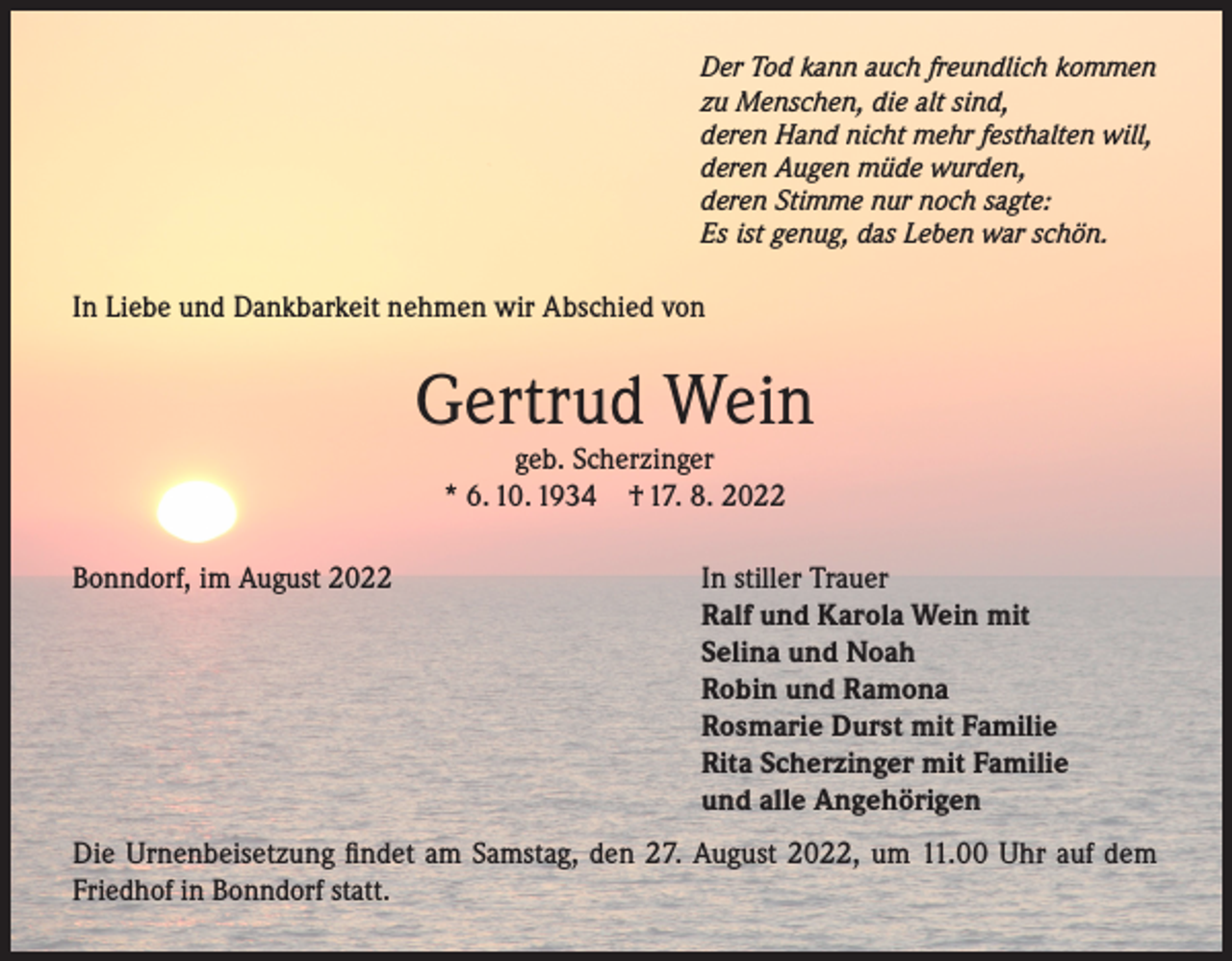 <p>Der Tod kann auch freundlich kommen<br />zu Menschen, die alt sind,<br />deren Hand nicht mehr festhalten will,<br />deren Augen müde wurden,<br />deren Stimme nur noch sagte:<br />Es ist genug, das Leben war schön.</p><p>In Liebe und Dankbarkeit nehmen wir Abschied von</p><p>Gertrud Wein<br />geb. Scherzinger<br />* 6. 10. 1934 † 17. 8. 2022</p><p>Bonndorf, im August 2022</p><p>In stiller Trauer<br />Ralf und Karola Wein mit<br />Selina und Noah<br />Robin und Ramona<br />Rosmarie Durst mit Familie<br />Rita Scherzinger mit Familie<br />und alle Angehörigen</p><p>Die Urnenbeisetzung findet am Samstag, den 27. August 2022, um 11.00 Uhr auf dem<br />Friedhof in Bonndorf statt.</p>