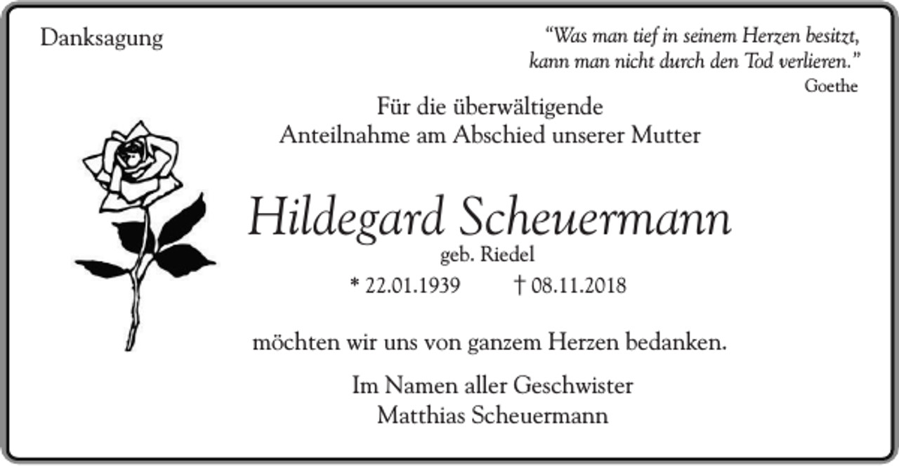 <p>Danksagung</p><p>“Was man tief in seinem Herzen besitzt,<br />kann man nicht durch den Tod verlieren.”</p><p>Für die überwältigende<br />Anteilnahme am Abschied unserer Mutter</p><p>Hildegard Scheuermann<br />geb. Riedel<br />* 22.01.1939<br />† 08.11.2018</p><p>möchten wir uns von ganzem Herzen bedanken.<br />Im Namen aller Geschwister<br />Matthias Scheuermann</p><p>Goethe</p>
