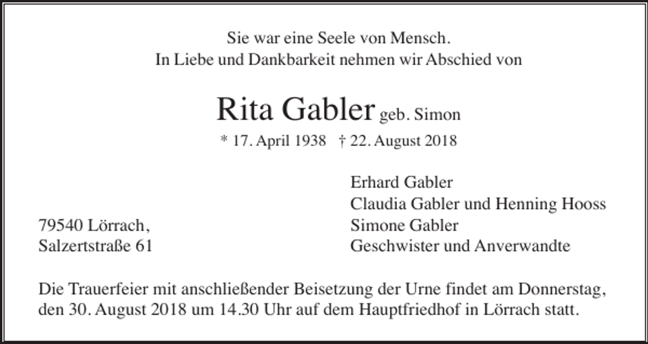 <p>Sie war eine Seele von Mensch.<br />In Liebe und Dankbarkeit nehmen wir Abschied von</p><p>Rita Gabler geb. Simon<br />* 17. April 1938 † 22. August 2018</p><p>79540 Lörrach,<br />Salzertstraße 61</p><p>Erhard Gabler<br />Claudia Gabler und Henning Hooss<br />Simone Gabler<br />Geschwister und Anverwandte</p><p>Die Trauerfeier mit anschließender Beisetzung der Urne findet am Donnerstag,<br />den 30. August 2018 um 14.30 Uhr auf dem Hauptfriedhof in Lörrach statt.</p>