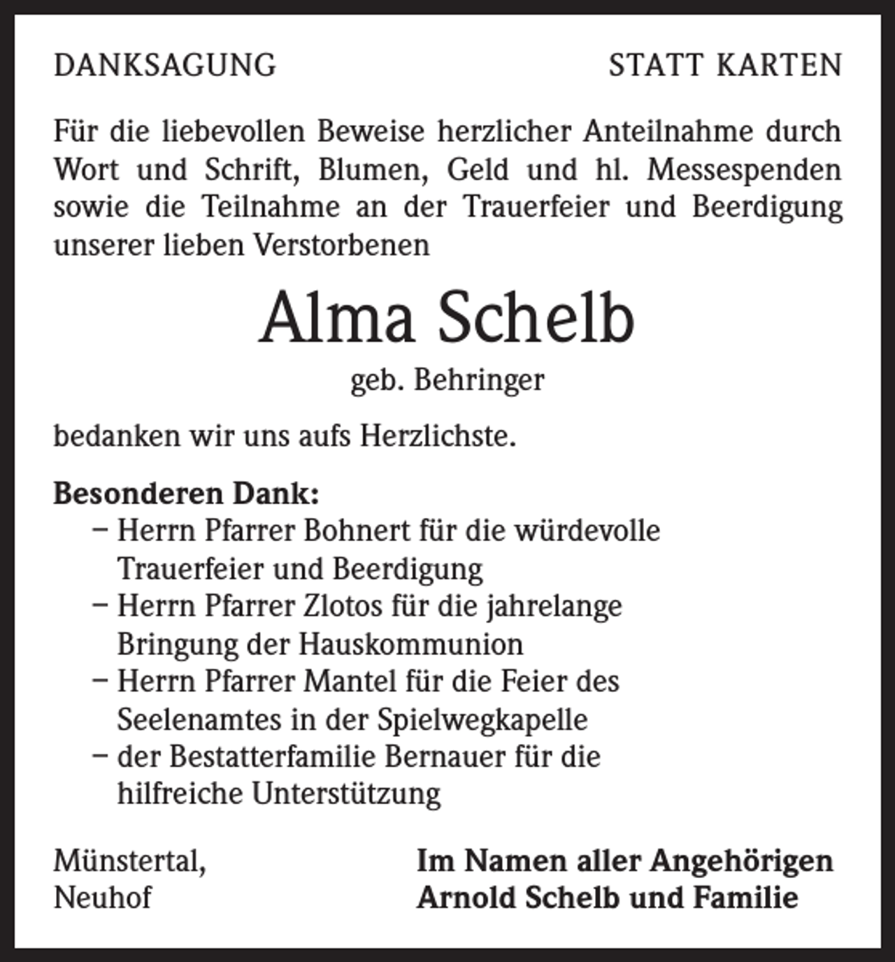 <p>DANKSAGUNG</p><p>STATT KARTEN</p><p>Für die liebevollen Beweise herzlicher Anteilnahme durch<br />Wort und Schrift, Blumen, Geld und hl. Messespenden<br />­sowie die Teilnahme an der Trauerfeier und Beerdigung<br />unserer lieben Verstorbenen</p><p>Alma Schelb<br />geb. Behringer</p><p>bedanken wir uns aufs Herzlichste.<br />Besonderen Dank:<br />– Herrn Pfarrer Bohnert für die würdevolle<br />Trauerfeier und Beerdigung<br />– Herrn Pfarrer Zlotos für die jahrelange<br />Bringung der Hauskommunion<br />– Herrn Pfarrer Mantel für die Feier des<br />Seelenamtes in der Spielwegkapelle<br />– der Bestatterfamilie Bernauer für die<br />hilfreiche Unterstützung<br />Münstertal,<br />Neuhof</p><p>Im Namen aller Angehörigen<br />Arnold Schelb und Familie</p>