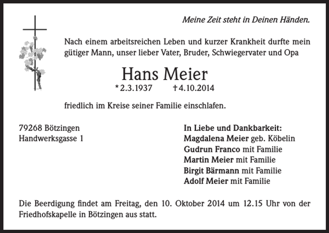<p>Meine Zeit steht in Deinen Händen.<br />Nach einem arbeitsreichen Leben und kurzer Krankheit durfte mein<br />gütiger Mann, unser lieber Vater, Bruder, Schwiegervater und Opa</p><p>Hans Meier</p><p>* 2.3.1937</p><p>† 4.10.2014</p><p>friedlich im Kreise seiner Familie einschlafen.<br />79268 Bötzingen<br />Handwerksgasse 1</p><p>In Liebe und Dankbarkeit:<br />Magdalena Meier geb. Köbelin<br />Gudrun Franco mit Familie<br />Martin Meier mit Familie<br />Birgit Bärmann mit Familie<br />Adolf Meier mit Familie</p><p>Die Beerdigung findet am Freitag, den 10. Oktober 2014 um 12.15 Uhr von der<br />Friedhofskapelle in Bötzingen aus statt.</p>