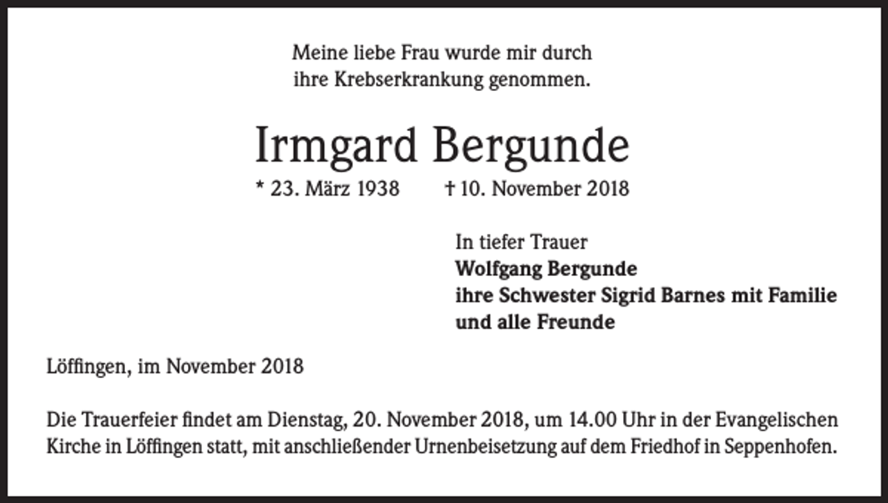 <p>Meine liebe Frau wurde mir durch<br />ihre Krebserkrankung genommen.</p><p>Irmgard Bergunde<br />* 23. März 1938</p><p>† 10. November 2018</p><p>In tiefer Trauer<br />Wolfgang Bergunde<br />ihre Schwester Sigrid Barnes mit Familie<br />und alle Freunde<br />Löffingen, im November 2018<br />Die Trauerfeier findet am Dienstag, 20. November 2018, um 14.00 Uhr in der Evangelischen<br />Kirche in Löffingen statt, mit anschließender Urnenbeisetzung auf dem Friedhof in Seppenhofen.</p>