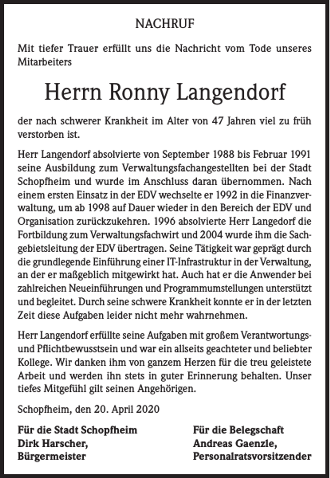 <p>NACHRUF<br />Mit tiefer Trauer erfüllt uns die Nachricht vom Tode unseres<br />Mitarbeiters</p><p>Herrn Ronny Langendorf<br />der nach schwerer Krankheit im Alter von 47 Jahren viel zu früh<br />verstorben ist.<br />Herr Langendorf absolvierte von September 1988 bis Februar 1991<br />seine Ausbildung zum Verwaltungsfachangestellten bei der Stadt<br />Schopfheim und wurde im Anschluss daran übernommen. Nach<br />einem ersten Einsatz in der EDV wechselte er 1992 in die Finanzverwaltung, um ab 1998 auf Dauer wieder in den Bereich der EDV und<br />Organisation zurückzukehren. 1996 absolvierte Herr Langedorf die<br />Fortbildung zum Verwaltungsfachwirt und 2004 wurde ihm die Sachgebietsleitung der EDV übertragen. Seine Tätigkeit war geprägt durch<br />die grundlegende Einführung einer IT-Infrastruktur in der Verwaltung,<br />an der er maßgeblich mitgewirkt hat. Auch hat er die Anwender bei<br />zahlreichen Neueinführungen und Programmumstellungen unterstützt<br />und begleitet. Durch seine schwere Krankheit konnte er in der letzten<br />Zeit diese Aufgaben leider nicht mehr wahrnehmen.<br />Herr Langendorf erfüllte seine Aufgaben mit großem Verantwortungsund Pflichtbewusstsein und war ein allseits geachteter und beliebter<br />Kollege. Wir danken ihm von ganzem Herzen für die treu geleistete<br />Arbeit und werden ihn stets in guter Erinnerung behalten. Unser<br />tiefes Mitgefühl gilt seinen Angehörigen.<br />Schopfheim, den 20. April 2020<br />Für die Stadt Schopfheim<br />Dirk Harscher,<br />Bürgermeister</p><p>Für die Belegschaft<br />Andreas Gaenzle,<br />Personalratsvorsitzender</p>