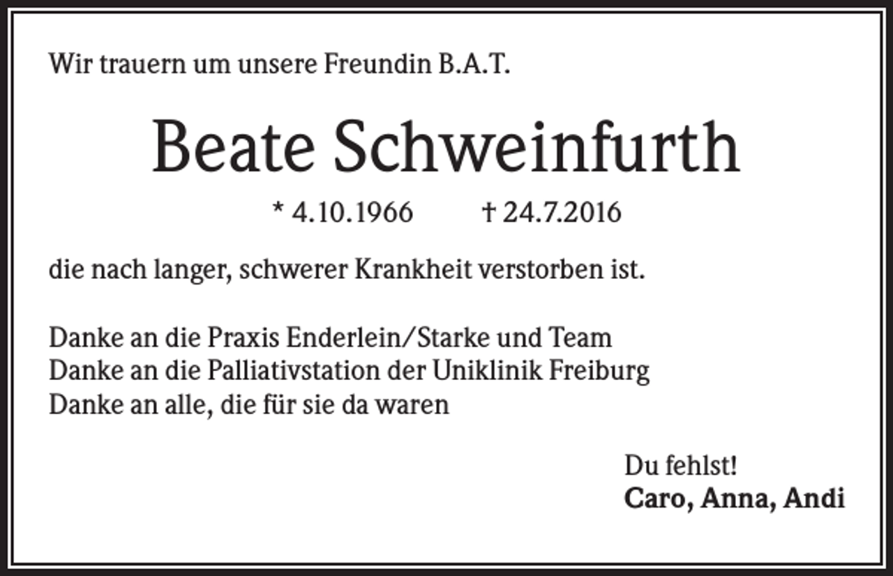 <p>Wir trauern um unsere Freundin B.A.T.</p><p>Beate Schweinfurth<br />* 4.10.1966</p><p>† 24.7.2016</p><p>die nach langer, schwerer Krankheit verstorben ist.<br />Danke an die Praxis Enderlein/Starke und Team<br />Danke an die Palliativstation der Uniklinik Freiburg<br />Danke an alle, die für sie da waren<br />Du fehlst!<br />Caro, Anna, Andi</p>