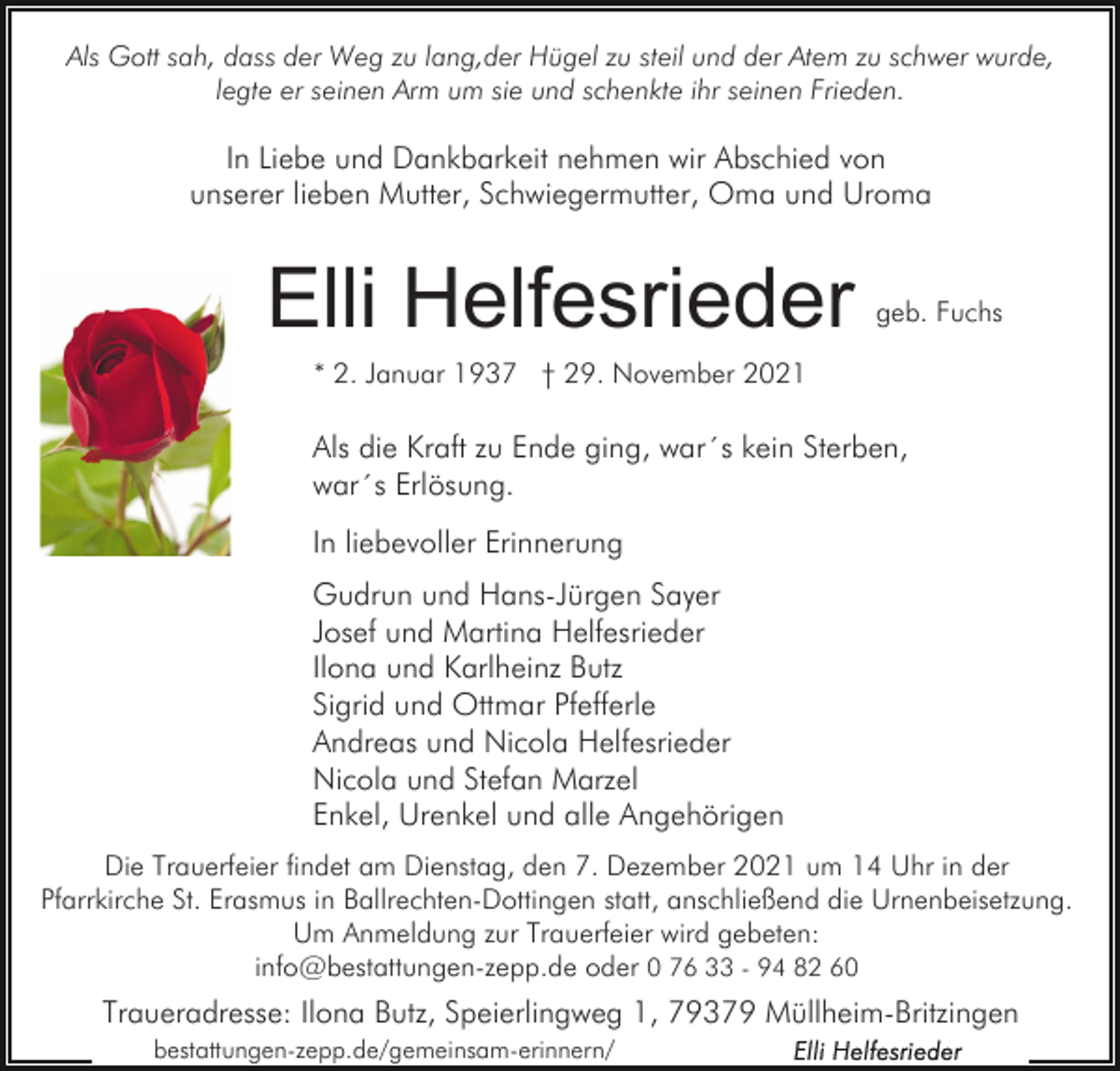 <p>Als Gott sah, dass der Weg zu lang,der Hügel zu steil und der Atem zu schwer wurde,<br />legte er seinen Arm um sie und schenkte ihr seinen Frieden.</p><p>In Liebe und Dankbarkeit nehmen wir Abschied von<br />unserer lieben Mutter, Schwiegermutter, Oma und Uroma</p><p>Elli Helfesrieder</p><p>geb. Fuchs</p><p>* 2. Januar 1937 † 29. November 2021</p><p>Als die Kraft zu Ende ging, war´s kein Sterben,<br />war´s Erlösung.<br />In liebevoller Erinnerung<br />Gudrun und Hans-Jürgen Sayer<br />Josef und Martina Helfesrieder<br />Ilona und Karlheinz Butz<br />Sigrid und Ottmar Pfefferle<br />Andreas und Nicola Helfesrieder<br />Nicola und Stefan Marzel<br />Enkel, Urenkel und alle Angehörigen<br />Die Trauerfeier findet am Dienstag, den 7. Dezember 2021 um 14 Uhr in der<br />Pfarrkirche St. Erasmus in Ballrechten-Dottingen statt, anschließend die Urnenbeisetzung.<br />Um Anmeldung zur Trauerfeier wird gebeten:<br />info@bestattungen-zepp.de oder 0 76 33 - 94 82 60</p><p>Traueradresse: Ilona Butz, Speierlingweg 1, 79379 Müllheim-Britzingen<br />bestattungen-zepp.de/gemeinsam-erinnern/</p>