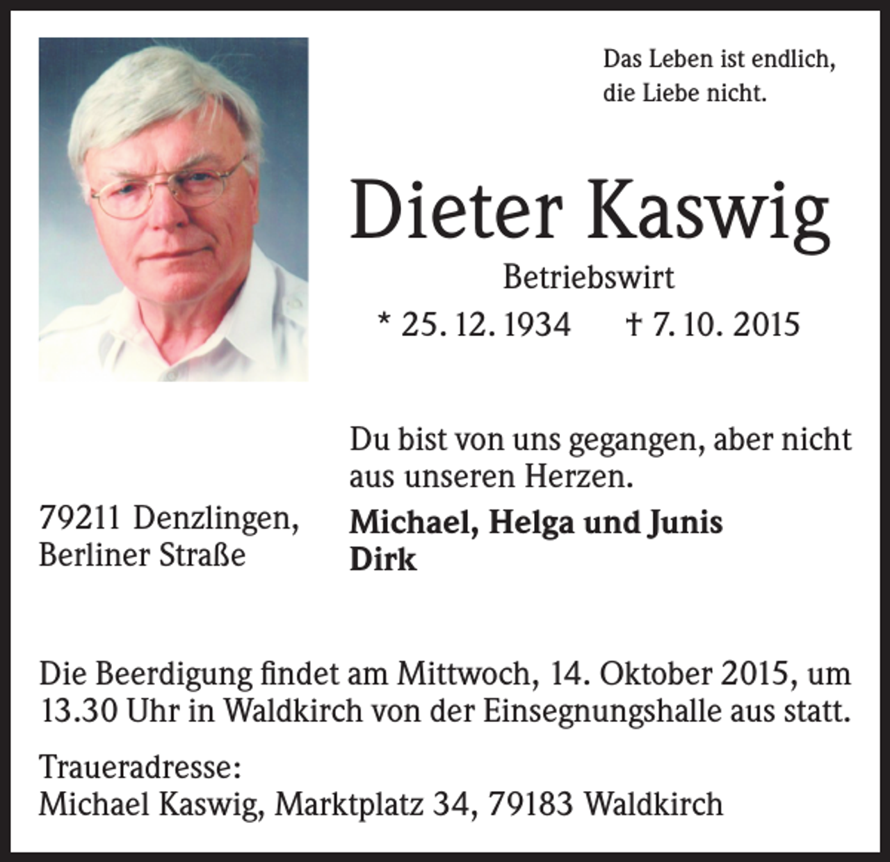 <p>Das Leben ist endlich,<br />die Liebe nicht.</p><p>Dieter Kaswig<br />Betriebswirt<br />* 25. 12. 1934 † 7. 10. 2015</p><p>79211 Denzlingen,<br />Berliner Straße</p><p>Du bist von uns gegangen, aber nicht<br />aus unseren Herzen.<br />Michael, Helga und Junis<br />Dirk</p><p>Die Beerdigung findet am Mittwoch, 14. Oktober 2015, um<br />13.30 Uhr in Waldkirch von der Einsegnungshalle aus statt.<br />Traueradresse:<br />Michael Kaswig, Marktplatz 34, 79183 Waldkirch</p>