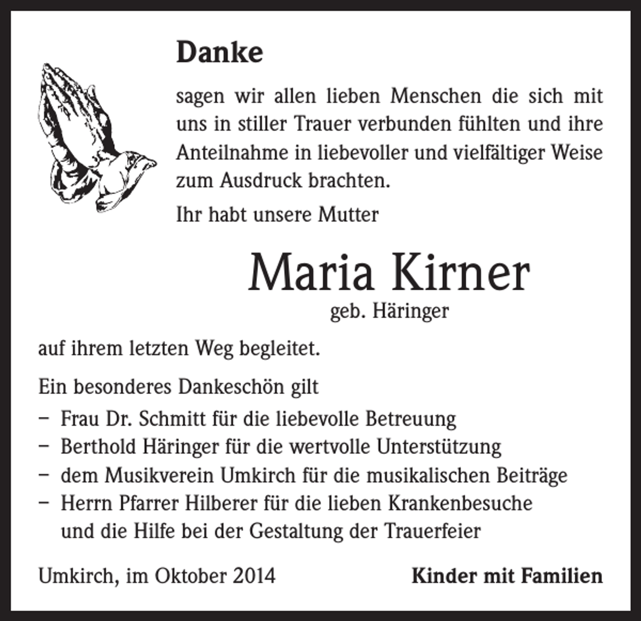 <p>Danke<br />sagen wir allen lieben Menschen die sich mit<br />uns in stiller Trauer verbunden fühlten und ihre<br />Anteilnahme in liebevoller und vielfältiger Weise<br />zum Ausdruck brachten.<br />Ihr habt unsere Mutter</p><p>Maria Kirner<br />geb. Häringer</p><p>auf ihrem letzten Weg begleitet.<br />Ein besonderes Dankeschön gilt<br />– Frau Dr. Schmitt für die liebevolle Betreuung<br />– Berthold Häringer für die wertvolle Unterstützung<br />– dem Musikverein Umkirch für die musikalischen Beiträge<br />– Herrn Pfarrer Hilberer für die lieben Krankenbesuche<br />und die Hilfe bei der Gestaltung der Trauerfeier<br />Umkirch, im Oktober 2014</p><p>Kinder mit Familien</p>