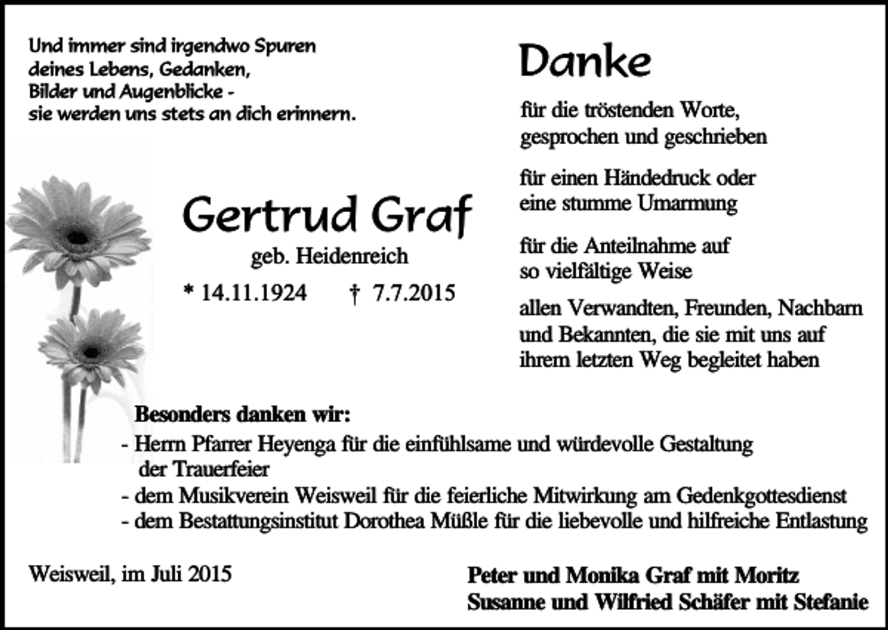 <p>Danke</p><p>Und immer sind irgendwo Spuren<br />deines Lebens, Gedanken,<br />Bilder und Augenblicke sie werden uns stets an dich erinnern.</p><p>für die tröstenden Worte,<br />gesprochen und geschrieben</p><p>Gertrud Graf<br />geb. Heidenreich</p><p>* 14.11.1924</p><p>† 7.7.2015</p><p>für einen Händedruck oder<br />eine stumme Umarmung<br />für die Anteilnahme auf<br />so vielfältige Weise<br />allen Verwandten, Freunden, Nachbarn<br />und Bekannten, die sie mit uns auf<br />ihrem letzten Weg begleitet haben</p><p>Besonders danken wir:<br />- Herrn Pfarrer Heyenga für die einfühlsame und würdevolle Gestaltung<br />der Trauerfeier<br />- dem Musikverein Weisweil für die feierliche Mitwirkung am Gedenkgottesdienst<br />- dem Bestattungsinstitut Dorothea Müßle für die liebevolle und hilfreiche Entlastung<br />Weisweil, im Juli 2015</p><p>Peter und Monika Graf mit Moritz<br />Susanne und Wilfried Schäfer mit Stefanie</p>